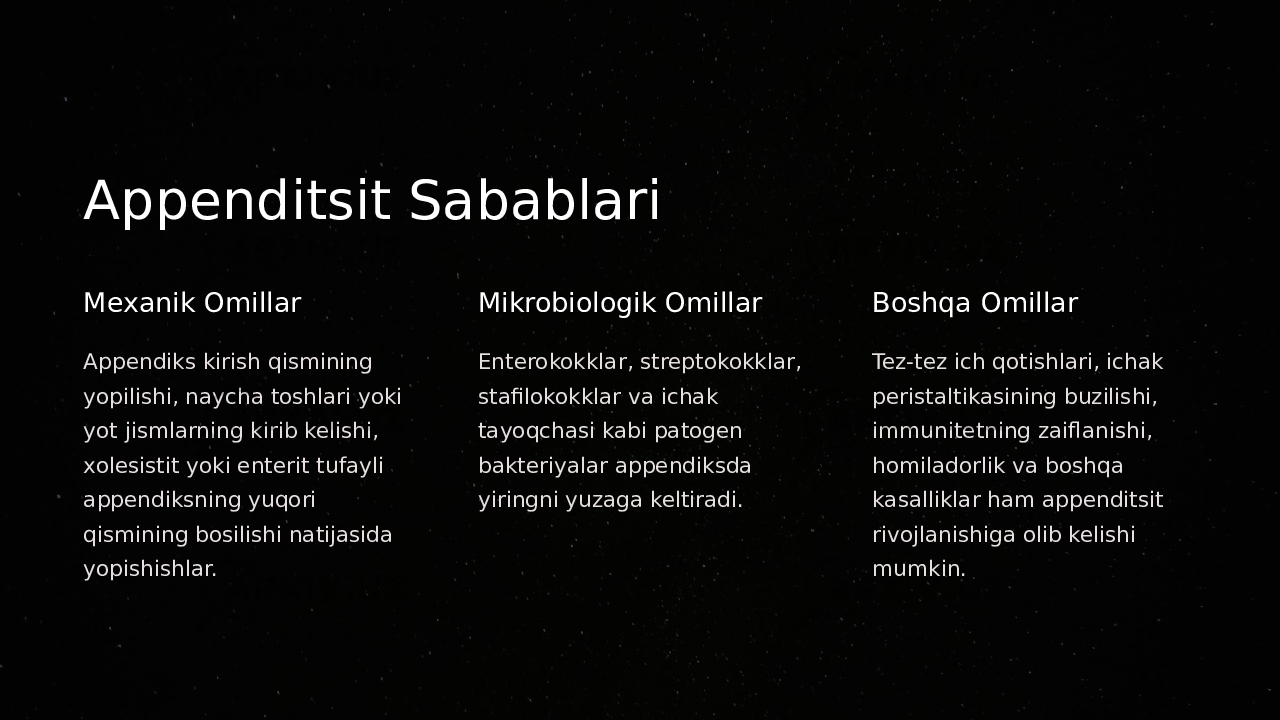 Appenditsit Sabablari Mexanik Omillar Appendiks kirish qismining yopilishi, naycha toshlari yoki yot jismlarning kirib kelishi, xolesistit yoki enterit tufayli appendiksning yuqori qismining bosilishi natijasida yopishishlar. Mikrobiologik Omillar Enterokokklar, streptokokklar, stafilokokklar va ichak tayoqchasi kabi patogen bakteriyalar appendiksda yiringni yuzaga keltiradi. Boshqa Omillar Tez-tez ich qotishlari, ichak peristaltikasining buzilishi, immunitetning zaiflanishi, homiladorlik va boshqa kasalliklar ham appenditsit rivojlanishiga olib kelishi mumkin. 