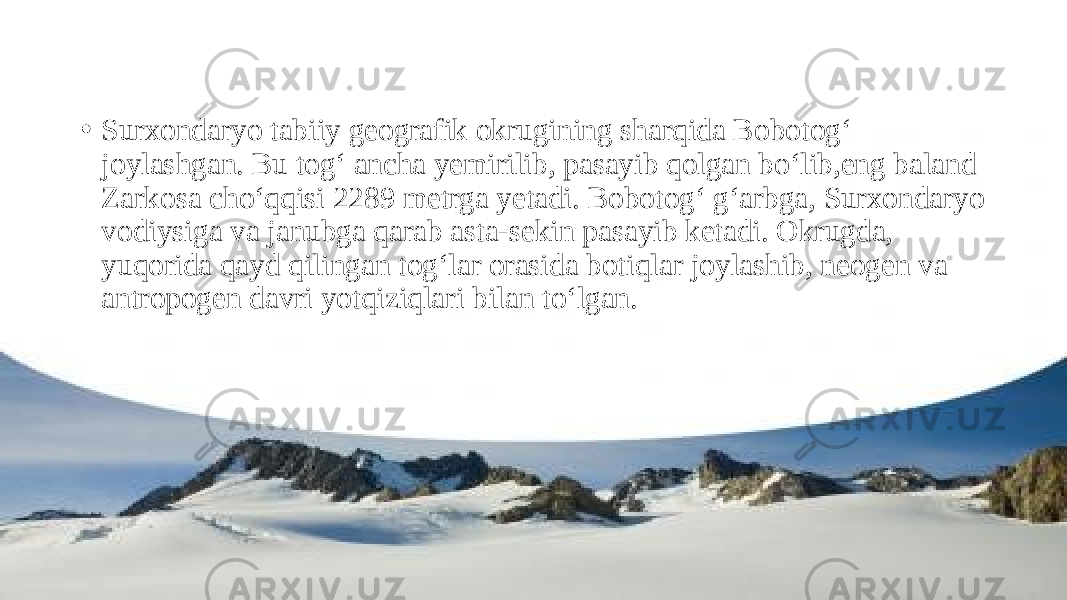 • Surxondaryo tabiiy geografik okrugining sharqida Bobotog‘ joylashgan. Bu tog‘ ancha yemirilib, pasayib qolgan bo‘lib,eng baland Zarkosa cho‘qqisi 2289 metrga yetadi. Bobotog‘ g‘arbga, Surxondaryo vodiysiga va janubga qarab asta-sekin pasayib ketadi. Okrugda, yuqorida qayd qilingan tog‘lar orasida botiqlar joylashib, neogen va antropogen davri yotqiziqlari bilan to‘lgan. 