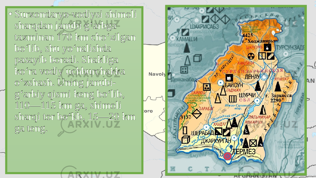 • Surxondaryo vodiysi shimoli sharqdan janubi g‘arbga taxminan 170 km cho‘zilgan bo‘lib, shu yo‘nalishda pasayib boradi. Shakliga ko‘ra vodiy uchburchakka o‘xshash. Uning janubi- g‘arbiy qismi keng bo‘lib, 110—115 km ga, shimoli sharqi tor bo‘lib, 15—20 km ga teng. 