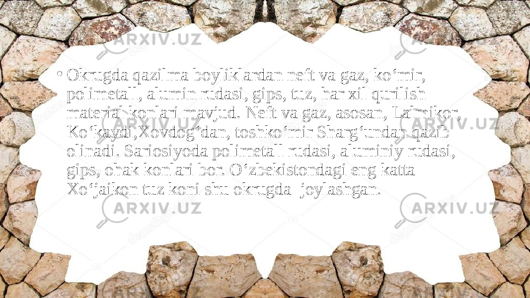 • Okrugda qazilma boyliklardan neft va gaz, ko‘mir, polimetall, alumin rudasi, giрs, tuz, har xil qurilish material konlari mavjud. Neft va gaz, asosan, Lalmikor, Ko‘kaydi,Xovdog‘dan, toshko‘mir Sharg‘undan qazib olinadi. Sariosiyoda polimetall rudasi, aluminiy rudasi, giрs, ohak konlari bor. O‘zbekistondagi eng katta Xo‘jaikon tuz koni shu okrugda joylashgan. 