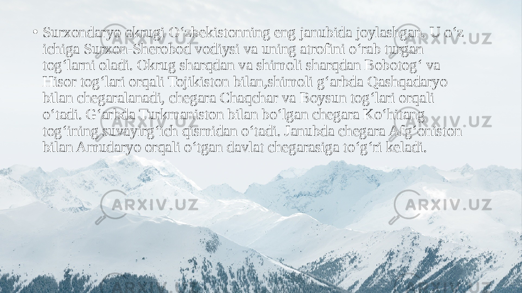 • Surxondaryo okrugi O‘zbekistonning eng janubida joylashgan. U o‘z ichiga Surxon-Sherobod vodiysi va uning atrofini o‘rab turgan tog‘larni oladi. Okrug sharqdan va shimoli sharqdan Bobotog‘ va Hisor tog‘lari orqali Tojikiston bilan,shimoli g‘arbda Qashqadaryo bilan chegaralanadi, chegara Chaqchar va Boysun tog‘lari orqali o‘tadi. G‘arbda Turkmaniston bilan bo‘lgan chegara Ko‘hitang tog‘ining suvayirg‘ich qismidan o‘tadi. Janubda chegara Afg‘oniston bilan Amudaryo orqali o‘tgan davlat chegarasiga to‘g‘ri keladi. 