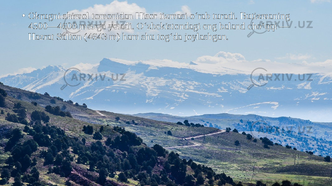 • Okrugni shimol tomonidan Hisor tizmasi o‘rab turadi. Butizmaning 4500—4600 metrga yetadi. O‘zbekistondagi eng baland cho‘qqi — Hazrat Sulton (4643 m) ham shu tog‘da joylashgan. 