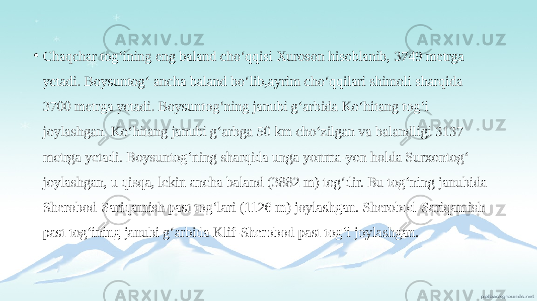 • Chaqchar tog‘ining eng baland cho‘qqisi Xuroson hisoblanib, 3749 metrga yetadi. Boysuntog‘ ancha baland bo‘lib,ayrim cho‘qqilari shimoli sharqida 3700 metrga yetadi. Boysuntog‘ning janubi g‘arbida Ko‘hitang tog‘i joylashgan. Ko‘hitang janubi g‘arbga 50 km cho‘zilgan va balandligi 3137 metrga yetadi. Boysuntog‘ning sharqida unga yonma-yon holda Surxontog‘ joylashgan, u qisqa, lekin ancha baland (3882 m) tog‘dir. Bu tog‘ning janubida Sherobod-Sariqamish past tog‘lari (1126 m) joylashgan. Sherobod-Sariqamish past tog‘ining janubi g‘arbida Klif-Sherobod past tog‘i joylashgan. 