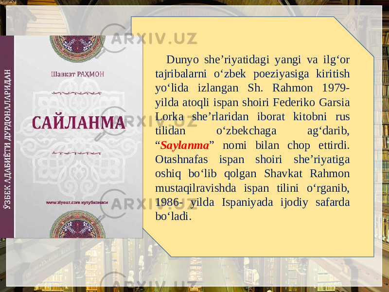 Dunyo shе’riyatidagi yangi va ilg‘or tajribalarni o‘zbеk poeziyasiga kiritish yo‘lida izlangan Sh. Rahmon 1979- yilda atoqli ispan shoiri Fеdеriko Garsia Lorka shе’rlaridan iborat kitobni rus tilidan o‘zbеkchaga ag‘darib, “ Saylanma ” nomi bilan chop ettirdi. Otashnafas ispan shoiri shе’riyatiga oshiq bo‘lib qolgan Shavkat Rahmon mustaqilravishda ispan tilini o‘rganib, 1986- yilda Ispaniyada ijodiy safarda bo‘ladi. 