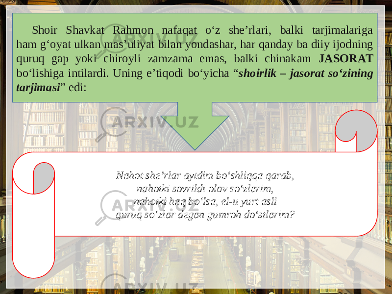 Shoir Shavkat Rahmon nafaqat o‘z shе’rlari, balki tarjimalariga ham g‘oyat ulkan mas’uliyat bilan yondashar, har qanday ba diiy ijodning quruq gap yoki chiroyli zamzama emas, balki chinakam JASORAT bo‘lishiga intilardi. Uning e’tiqodi bo‘yicha “ shoirlik – jasorat so‘zining tarjimasi ” edi: Nahot shе’rlar aytdim bo‘shliqqa qarab, nahotki sovrildi olov so‘zlarim, nahotki haq bo‘lsa, el-u yurt asli quruq so‘zlar dеgan gumroh do‘stlarim? 