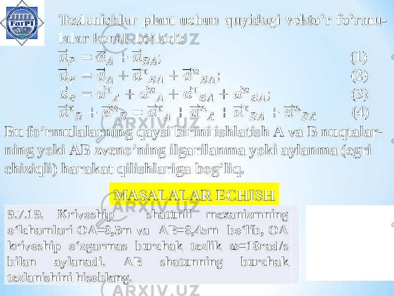 Bu fo’rmulalarning qaysi birini ishlatish A va B nuqtalar- ning yoki AB zveno’ning ilgarilanma yoki aylanma (egri chiziqli) harakat qilishlariga bog’liq. MASALALAR ECHISH 9.7.19. Krivoship - shatunli mexanizmning o‘lchamlari OA=0,3m va AB=0,45m bo‘lib, OA krivoship o‘zgarmas burchak tezlik ω=10rad/s bilan aylanadi. AB shatunning burchak tezlanishini hisoblang. 