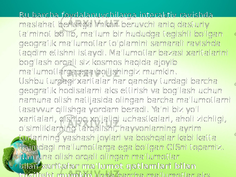 Bu barcha foydalanuvchilarga interaktiv ravishda maslahat berishga imkon beruvchi aniq dasturiy ta&#39;minot bo&#39;lib, ma&#39;lum bir hududga tegishli bo&#39;lgan geografik ma&#39;lumotlar to&#39;plamini samarali ravishda taqdim etishni istaydi. Ma&#39;lumotlar bazasi xaritalarini bog&#39;lash orqali siz kosmos haqida ajoyib ma&#39;lumotlarga ega bo&#39;lishingiz mumkin. Ushbu turdagi xaritalar har qanday turdagi barcha geografik hodisalarni aks ettirish va bog&#39;lash uchun namuna olish natijasida olingan barcha ma&#39;lumotlarni tasavvur qilishga yordam beradi. Ya&#39;ni biz yo&#39;l xaritalari, qishloq xo&#39;jaligi uchastkalari, aholi zichligi, o&#39;simliklarning tarqalishi, hayvonlarning ayrim turlarining yashash joylari va boshqalar kabi katta hajmdagi ma&#39;lumotlarga ega bo&#39;lgan GISni topamiz. Namuna olish orqali olingan ma&#39;lumotlar bilan  xaritalar ma&#39;lumot qatlamlari bilan tuzilishi mumkin  unda barcha ma&#39;lumotlar aks ettiriladi. 