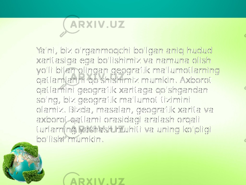 Ya&#39;ni, biz o&#39;rganmoqchi bo&#39;lgan aniq hudud xaritasiga ega bo&#39;lishimiz va namuna olish yo&#39;li bilan olingan geografik ma&#39;lumotlarning qatlamlarini qo&#39;shishimiz mumkin. Axborot qatlamini geografik xaritaga qo&#39;shgandan so&#39;ng, biz geografik ma&#39;lumot tizimini olamiz. Bizda, masalan, geografik xarita va axborot qatlami orasidagi aralash orqali turlarning yashash muhiti va uning ko&#39;pligi bo&#39;lishi mumkin. 