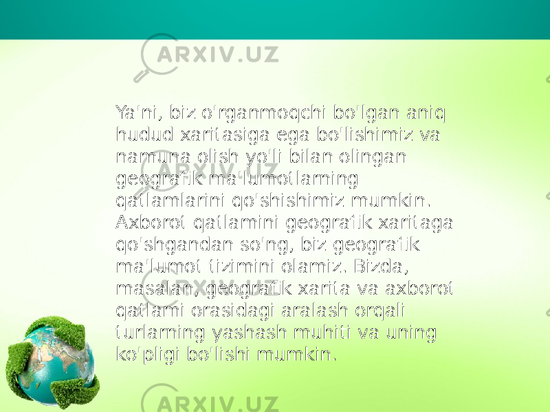 Ya&#39;ni, biz o&#39;rganmoqchi bo&#39;lgan aniq hudud xaritasiga ega bo&#39;lishimiz va namuna olish yo&#39;li bilan olingan geografik ma&#39;lumotlarning qatlamlarini qo&#39;shishimiz mumkin. Axborot qatlamini geografik xaritaga qo&#39;shgandan so&#39;ng, biz geografik ma&#39;lumot tizimini olamiz. Bizda, masalan, geografik xarita va axborot qatlami orasidagi aralash orqali turlarning yashash muhiti va uning ko&#39;pligi bo&#39;lishi mumkin. 