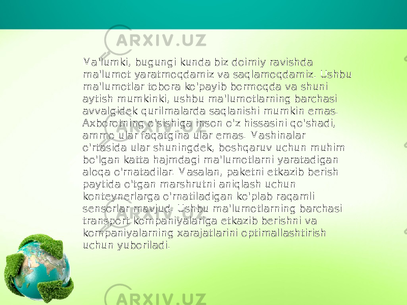 Ma&#39;lumki, bugungi kunda biz doimiy ravishda ma&#39;lumot yaratmoqdamiz va saqlamoqdamiz. Ushbu ma&#39;lumotlar tobora ko&#39;payib bormoqda va shuni aytish mumkinki, ushbu ma&#39;lumotlarning barchasi avvalgidek qurilmalarda saqlanishi mumkin emas. Axborotning o&#39;sishiga inson o&#39;z hissasini qo&#39;shadi, ammo ular faqatgina ular emas. Mashinalar o&#39;rtasida ular shuningdek, boshqaruv uchun muhim bo&#39;lgan katta hajmdagi ma&#39;lumotlarni yaratadigan aloqa o&#39;rnatadilar. Masalan, paketni etkazib berish paytida o&#39;tgan marshrutni aniqlash uchun konteynerlarga o&#39;rnatiladigan ko&#39;plab raqamli sensorlar mavjud. Ushbu ma&#39;lumotlarning barchasi transport kompaniyalariga etkazib berishni va kompaniyalarning xarajatlarini optimallashtirish uchun yuboriladi. 