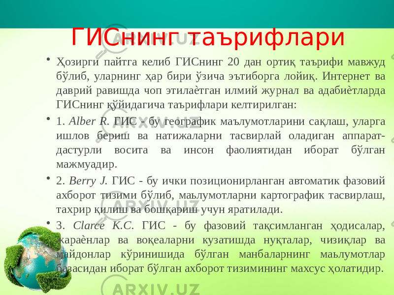 ГИСнинг таърифлари • Ҳозирги пайтга келиб ГИСнинг 20 дан ортиқ таърифи мавжуд бўлиб, уларнинг ҳар бири ўзича эътиборга лойиқ. Интернет ва даврий равишда чоп этилаѐтган илмий журнал ва адабиѐтларда ГИСнинг қўйидагича таърифлари келтирилган: • 1. Alber R. ГИС - бу географик маълумотларини сақлаш, уларга ишлов бериш ва натижаларни тасвирлай оладиган аппарат- дастурли восита ва инсон фаолиятидан иборат бўлган мажмуадир. • 2. Berry J. ГИС - бу ички позиционирланган автоматик фазовий ахборот тизими бўлиб, маьлумотларни картографик тасвирлаш, тахрир қилиш ва бошқариш учун яратилади. • 3. Clarce K.C. ГИС - бу фазовий тақсимланган ҳодисалар, жараѐнлар ва воқеаларни кузатишда нуқталар, чизиқлар ва майдонлар кўринишида бўлган манбаларнинг маьлумотлар базасидан иборат бўлган ахборот тизимининг махсус ҳолатидир. 