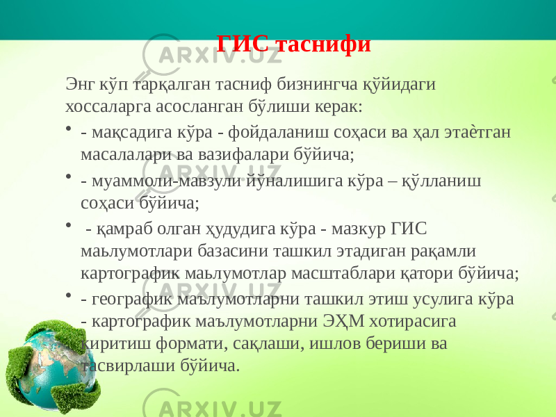 ГИС таснифи Энг кўп тарқалган тасниф бизнингча қўйидаги хоссаларга асосланган бўлиши керак: • - мақсадига кўра - фойдаланиш соҳаси ва ҳал этаѐтган масалалари ва вазифалари бўйича; • - муаммоли-мавзули йўналишига кўра – қўлланиш соҳаси бўйича; •   - қамраб олган ҳудудига кўра - мазкур ГИС маьлумотлари базасини ташкил этадиган рақамли картографик маьлумотлар масштаблари қатори бўйича; • - географик маълумотларни ташкил этиш усулига кўра - картографик маълумотларни ЭҲМ хотирасига киритиш формати, сақлаши, ишлов бериши ва тасвирлаши бўйича. 