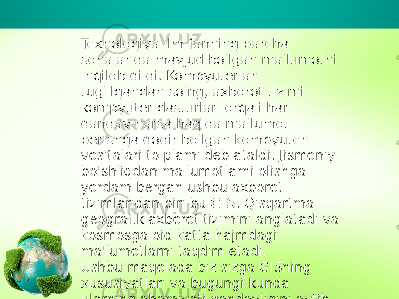 Texnologiya ilm-fanning barcha sohalarida mavjud bo&#39;lgan ma&#39;lumotni inqilob qildi. Kompyuterlar tug&#39;ilgandan so&#39;ng, axborot tizimi kompyuter dasturlari orqali har qanday narsa haqida ma&#39;lumot berishga qodir bo&#39;lgan kompyuter vositalari to&#39;plami deb ataldi. Jismoniy bo&#39;shliqdan ma&#39;lumotlarni olishga yordam bergan ushbu axborot tizimlaridan biri bu  GIS . Qisqartma geografik axborot tizimini anglatadi va kosmosga oid katta hajmdagi ma&#39;lumotlarni taqdim etadi. Ushbu maqolada biz sizga GISning xususiyatlari va bugungi kunda ularning ahamiyati qandayligini aytib beramiz. 