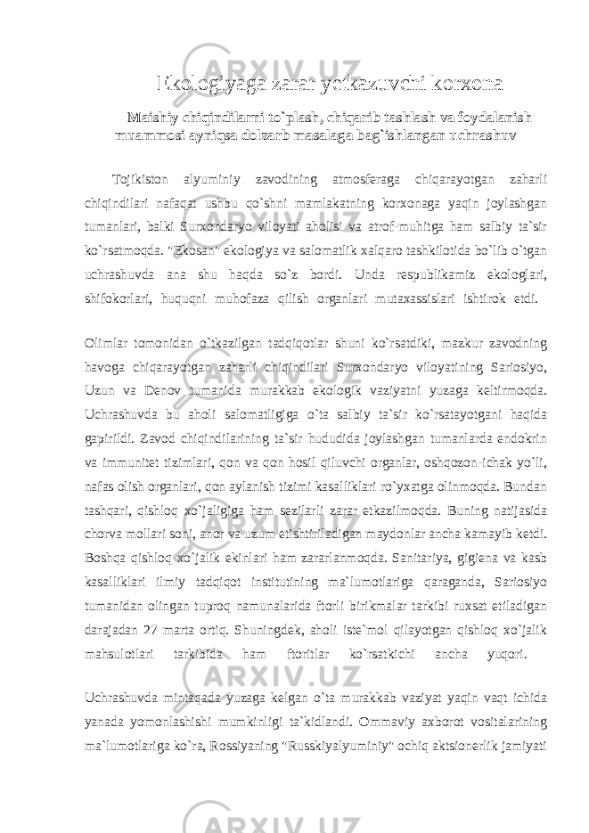 Ekologiyaga zarar y etkazuvchi korxona Maishiy chiqindilarni to`plash, chiqarib tashlash va foydalanish muammosi ayniqsa dolzarb masalaga bag`ishlangan uchrashuv Tojikiston alyuminiy zavodining atmosferaga chiqarayotgan zaharli chiqindilari nafaqat ushbu qo`shni mamlakatning korxonaga yaqin joylashgan tumanlari, balki Surxondaryo viloyati aholisi va atrof-muhitga ham salbiy ta`sir ko`rsatmoqda. &#34;Ekosan&#34; ekologiya va salomatlik xalqaro tashkilotida bo`lib o`tgan uchrashuvda ana shu haqda so`z bordi. Unda respublikamiz ekologlari, shifokorlari, huquqni muhofaza qilish organlari mutaxassislari ishtirok etdi. Olimlar tomonidan o`tkazilgan tadqiqotlar shuni ko`rsatdiki, mazkur zavodning havoga chiqarayotgan zaharli chiqindilari Surxondaryo viloyatining Sariosiyo, Uzun va Denov tumanida murakkab ekologik vaziyatni yuzaga keltirmoqda. Uchrashuvda bu aholi salomatligiga o`ta salbiy ta`sir ko`rsatayotgani haqida gapirildi. Zavod chiqindilarining ta`sir hududida joylashgan tumanlarda endokrin va immunitet tizimlari, qon va qon hosil qiluvchi organlar, oshqozon-ichak yo`li, nafas olish organlari, qon aylanish tizimi kasalliklari ro`yxatga olinmoqda. Bundan tashqari, qishloq xo`jaligiga ham sezilarli zarar etkazilmoqda. Buning natijasida chorva mollari soni, anor va uzum etishtiriladigan maydonlar ancha kamayib ketdi. Boshqa qishloq xo`jalik ekinlari ham zararlanmoqda. Sanitariya, gigiena va kasb kasalliklari ilmiy tadqiqot institutining ma`lumotlariga qaraganda, Sariosiyo tumanidan olingan tuproq namunalarida ftorli birikmalar tarkibi ruxsat etiladigan darajadan 27 marta ortiq. Shuningdek, aholi iste`mol qilayotgan qishloq xo`jalik mahsulotlari tarkibida ham ftoritlar ko`rsatkichi ancha yuqori. Uchrashuvda mintaqada yuzaga kelgan o`ta murakkab vaziyat yaqin vaqt ichida yanada yomonlashishi mumkinligi ta`kidlandi. Ommaviy axborot vositalarining ma`lumotlariga ko`ra, Rossiyaning &#34;Russkiyalyuminiy&#34; ochiq aktsionerlik jamiyati 