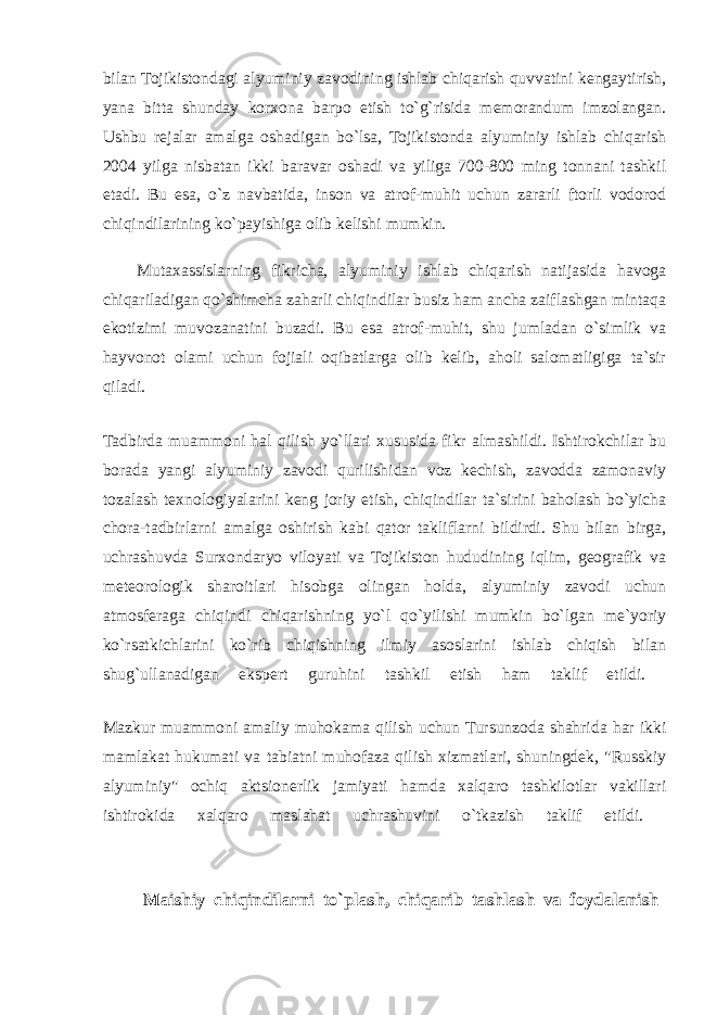 bilan Tojikistondagi alyuminiy zavodining ishlab chiqarish quvvatini kengaytirish, yana bitta shunday korxona barpo etish to`g`risida memorandum imzolangan. Ushbu rejalar amalga oshadigan bo`lsa, Tojikistonda alyuminiy ishlab chiqarish 2004 yilga nisbatan ikki baravar oshadi va yiliga 700-800 ming tonnani tashkil etadi. Bu esa, o`z navbatida, inson va atrof-muhit uchun zararli ftorli vodorod chiqindilarining ko`payishiga olib kelishi mumkin. Mutaxassislarning fikricha, alyuminiy ishlab chiqarish natijasida havoga chiqariladigan qo`shimcha zaharli chiqindilar busiz ham ancha zaiflashgan mintaqa ekotizimi muvozanatini buzadi. Bu esa atrof-muhit, shu jumladan o`simlik va hayvonot olami uchun fojiali oqibatlarga olib kelib, aholi salomatligiga ta`sir qiladi. Tadbirda muammoni hal qilish yo`llari xususida fikr almashildi. Ishtirokchilar bu borada yangi alyuminiy zavodi qurilishidan voz kechish, zavodda zamonaviy tozalash texnologiyalarini keng joriy etish, chiqindilar ta`sirini baholash bo`yicha chora-tadbirlarni amalga oshirish kabi qator takliflarni bildirdi. Shu bilan birga, uchrashuvda Surxondaryo viloyati va Tojikiston hududining iqlim, geografik va meteorologik sharoitlari hisobga olingan holda, alyuminiy zavodi uchun atmosferaga chiqindi chiqarishning yo`l qo`yilishi mumkin bo`lgan me`yoriy ko`rsatkichlarini ko`rib chiqishning ilmiy asoslarini ishlab chiqish bilan shug`ullanadigan ekspert guruhini tashkil etish ham taklif etildi. Mazkur muammoni amaliy muhokama qilish uchun Tursunzoda shahrida har ikki mamlakat hukumati va tabiatni muhofaza qilish xizmatlari, shuningdek, &#34;Russkiy alyuminiy&#34; ochiq aktsionerlik jamiyati hamda xalqaro tashkilotlar vakillari ishtirokida xalqaro maslahat uchrashuvini o`tkazish taklif etildi. Maishiy chiqindilarni to`plash, chiqarib tashlash va foydalanish 