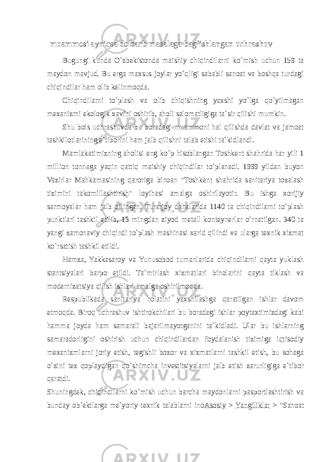 muammosi ayniqsa dolzarb masalaga bag`ishlangan uchrashuv Bugungi kunda O`zbekistonda maishiy chiqindilarni ko`mish uchun 159 ta maydon mavjud. Bu erga maxsus joylar yo`qligi sababli sanoat va boshqa turdagi chiqindilar ham olib kelinmoqda. Chiqindilarni to`plash va olib chiqishning yaxshi yo`lga qo`yilmagan mexanizmi ekologik xavfni oshirib, aholi salomatligiga ta`sir qilishi mumkin. Shu bois uchrashuvda bu boradagi muammoni hal qilishda davlat va jamoat tashkilotlarining e`tiborini ham jalb qilishni talab etishi ta`kidlandi. Mamlakatimizning aholisi eng ko`p hisoblangan Toshkent shahrida har yili 1 million tonnaga yaqin qattiq maishiy chiqindilar to`planadi. 1999 yildan buyon Vazirlar Mahkamasining qaroriga binoan &#34;Toshkent shahrida sanitariya tozalash tizimini takomillashtirish&#34; loyihasi amalga oshirilayotir. Bu ishga xorijiy sarmoyalar ham jalb qilingan. Turarjoy dahalarida 1140 ta chiqindilarni to`plash punktlari tashkil etilib, 13 mingdan ziyod metall konteynerlar o`rnatilgan. 340 ta yangi zamonaviy chiqindi to`plash mashinasi xarid qilindi va ularga texnik xizmat ko`rsatish tashkil etildi. Hamza, Yakkasaroy va Yunusobod tumanlarida chiqindilarni qayta yuklash stantsiyalari barpo etildi. Ta`mirlash xizmatlari binolarini qayta tiklash va modernizatsiya qilish ishlari amalga oshirilmoqda. Respublikada sanitariya holatini yaxshilashga qaratilgan ishlar davom etmoqda. Biroq uchrashuv ishtirokchilari bu boradagi ishlar poytaxtimizdagi kabi hamma joyda ham samarali bajarilmayotganini ta`kidladi. Ular bu ishlarning samaradorligini oshirish uchun chiqindilardan foydalanish tizimiga iqtisodiy mexanizmlarni joriy etish, tegishli bozor va xizmatlarni tashkil etish, bu sohaga o`zini tez qoplaydigan qo`shimcha investitsiyalarni jalb etish zarurligiga e`tibor qaratdi. Shuningdek, chiqindilarni ko`mish uchun barcha maydonlarni pasportlashtirish va bunday ob`ektlarga me`yoriy-texnik talablarni ino Asosiy > Yangiliklar > &#34;Sanoat 