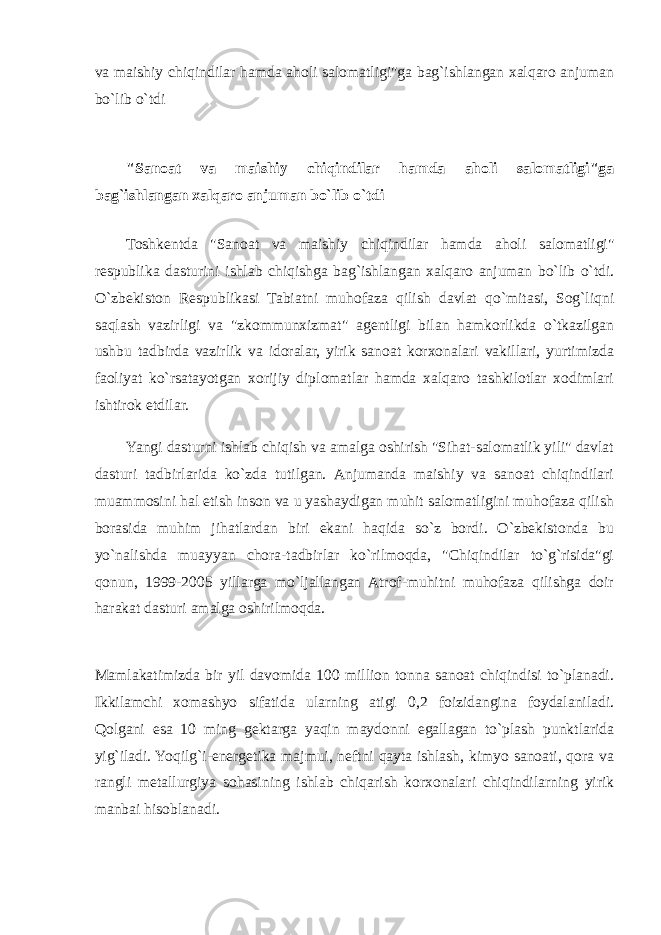 va maishiy chiqindilar hamda aholi salomatligi&#34;ga bag`ishlangan xalqaro anjuman bo`lib o`tdi &#34;Sanoat va maishiy chiqindilar hamda aholi salomatligi&#34;ga bag`ishlangan xalqaro anjuman bo`lib o`tdi Toshkentda &#34;Sanoat va maishiy chiqindilar hamda aholi salomatligi&#34; respublika dasturini ishlab chiqishga bag`ishlangan xalqaro anjuman bo`lib o`tdi. O`zbekiston Respublikasi Tabiatni muhofaza qilish davlat qo`mitasi, Sog`liqni saqlash vazirligi va &#34;zkommunxizmat&#34; agentligi bilan hamkorlikda o`tkazilgan ushbu tadbirda vazirlik va idoralar, yirik sanoat korxonalari vakillari, yurtimizda faoliyat ko`rsatayotgan xorijiy diplomatlar hamda xalqaro tashkilotlar xodimlari ishtirok etdilar. Yangi dasturni ishlab chiqish va amalga oshirish &#34;Sihat-salomatlik yili&#34; davlat dasturi tadbirlarida ko`zda tutilgan. Anjumanda maishiy va sanoat chiqindilari muammosini hal etish inson va u yashaydigan muhit salomatligini muhofaza qilish borasida muhim jihatlardan biri ekani haqida so`z bordi. O`zbekistonda bu yo`nalishda muayyan chora-tadbirlar ko`rilmoqda, &#34;Chiqindilar to`g`risida&#34;gi qonun, 1999-2005 yillarga mo`ljallangan Atrof-muhitni muhofaza qilishga doir harakat dasturi amalga oshirilmoqda. Mamlakatimizda bir yil davomida 100 million tonna sanoat chiqindisi to`planadi. Ikkilamchi xomashyo sifatida ularning atigi 0,2 foizidangina foydalaniladi. Qolgani esa 10 ming gektarga yaqin maydonni egallagan to`plash punktlarida yig`iladi. Yoqilg`i-energetika majmui, neftni qayta ishlash, kimyo sanoati, qora va rangli metallurgiya sohasining ishlab chiqarish korxonalari chiqindilarning yirik manbai hisoblanadi. 