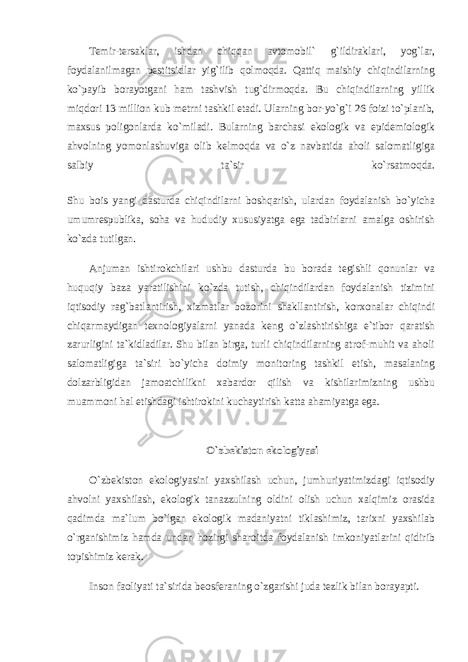 Temir-tersaklar, ishdan chiqqan avtomobil` g`ildiraklari, yog`lar, foydalanilmagan pestitsidlar yig`ilib qolmoqda. Qattiq maishiy chiqindilarning ko`payib borayotgani ham tashvish tug`dirmoqda. Bu chiqindilarning yillik miqdori 13 million kub metrni tashkil etadi. Ularning bor-yo`g`i 26 foizi to`planib, maxsus poligonlarda ko`miladi. Bularning barchasi ekologik va epidemiologik ahvolning yomonlashuviga olib kelmoqda va o`z navbatida aholi salomatligiga salbiy ta`sir ko`rsatmoqda. Shu bois yangi dasturda chiqindilarni boshqarish, ulardan foydalanish bo`yicha umumrespublika, soha va hududiy xususiyatga ega tadbirlarni amalga oshirish ko`zda tutilgan. Anjuman ishtirokchilari ushbu dasturda bu borada tegishli qonunlar va huquqiy baza yaratilishini ko`zda tutish, chiqindilardan foydalanish tizimini iqtisodiy rag`batlantirish, xizmatlar bozorini shakllantirish, korxonalar chiqindi chiqarmaydigan texnologiyalarni yanada keng o`zlashtirishiga e`tibor qaratish zarurligini ta`kidladilar. Shu bilan birga, turli chiqindilarning atrof-muhit va aholi salomatligiga ta`siri bo`yicha doimiy monitoring tashkil etish, masalaning dolzarbligidan jamoatchilikni xabardor qilish va kishilarimizning ushbu muammoni hal etishdagi ishtirokini kuchaytirish katta ahamiyatga ega. O`zbekiston ekologiyasi O`zbekiston ekologiyasini yaxshilash uchun, jumhuriyatimizdagi iqtisodiy ahvolni yaxshilash, ekologik tanazzulning oldini olish uchun xalqimiz orasida qadimda ma`lum bo`lgan ekologik madaniyatni tiklashimiz, tarixni yaxshilab o`rganishimiz hamda undan hozirgi sharoitda foydalanish imkoniyatlarini qidirib topishimiz kerak. Inson faoliyati ta`sirida beosferaning o`zgarishi juda tezlik bilan borayapti. 