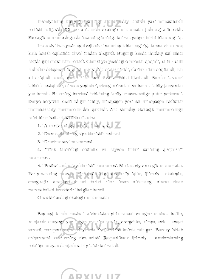 Insoniyatning tabiiy jarayonlarga ana shunday ta`sirda yoki munosabatda bo`lishi natijasida XX asr o`rtalarida ekologik muammolar juda avj olib ketdi. Ekologik muammo deganda insonning tabiatga ko`rsatayotgan ta`siri bilan bog`liq. Inson sivilizasiyasining rivojlanishi va uning tabiat bag`riga tobora chuqurroq kirib borish oqibatida ahvol tubdan o`zgardi. Bugungi kunda ibtidoiy sof tabiat haqida gapirmasa ham bo`ladi. Chunki yer yuzidagi o`rmonlar qirqildi, katta - katta hududlar dehqonchilik qilish maqsadida o`zlashtirildi, dorilar bilan o`g`tlandi, har xil chiqindi hamda gazlar bilan toza havo va tabiat ifloslandi. Bundan tashqari tabiatda toshqinlar, o`rmon yoginlari, chang bo`ronlari va boshqa tabiiy jarayonlar yuz beradi. Bularning barchasi tabiatning tabiiy muvozanatiga putur yetkazadi. Dunyo bo`yicha kuzatiladigan tabiiy, antropogen yoki sof antropogen hodisalar umumbashariy muammolar deb qaraladi. Ana shunday ekologik muammolarga ba`zi bir misollarni keltirib o`tamiz: 1. &#34;Atmosferaning dimiqishi&#34; hodisasi. 2. &#34;Ozon qatlamining siyraklanishi&#34; hodisasi. 3. &#34;Chuchuk suv&#34; muammosi . 4. &#34;Tirik tabiatdagi o`simlik va hayvon turlari sonining qisqarishi&#34; muammosi. 5. &#34;Pestisetlardan foydalanish&#34; muammosi. Mintaqaviy ekologik muammolar. Yer yuzasining muayan mintaqasi o`ziga xos tabiiy iqlim, ijtimoiy - ekologik, etnogirafik xususiyatlari uni tabiat bilan inson o`rtasidagi o`zaro aloqa munosabatlari harakterini belgilab beradi. O`zbekistondagi ekologik muammolar Bugungi kunda mustaqil o`zbekiston yirik sanoat va agrar mintaqa bo`lib, kelajakda dunyoga yuz tutgan mashina sozlik, energetika, kimyo, oziq - ovqat sanoati, transport majmuini yanada rivojlantirish ko`zda tutulgan. Bunday ishlab chiqaruvchi kuchlarning rivojlanishi Respublikada ijtimoiy - ekotizmlarning holatiga muayan darajada salbiy ta`sir ko`rsatadi. 