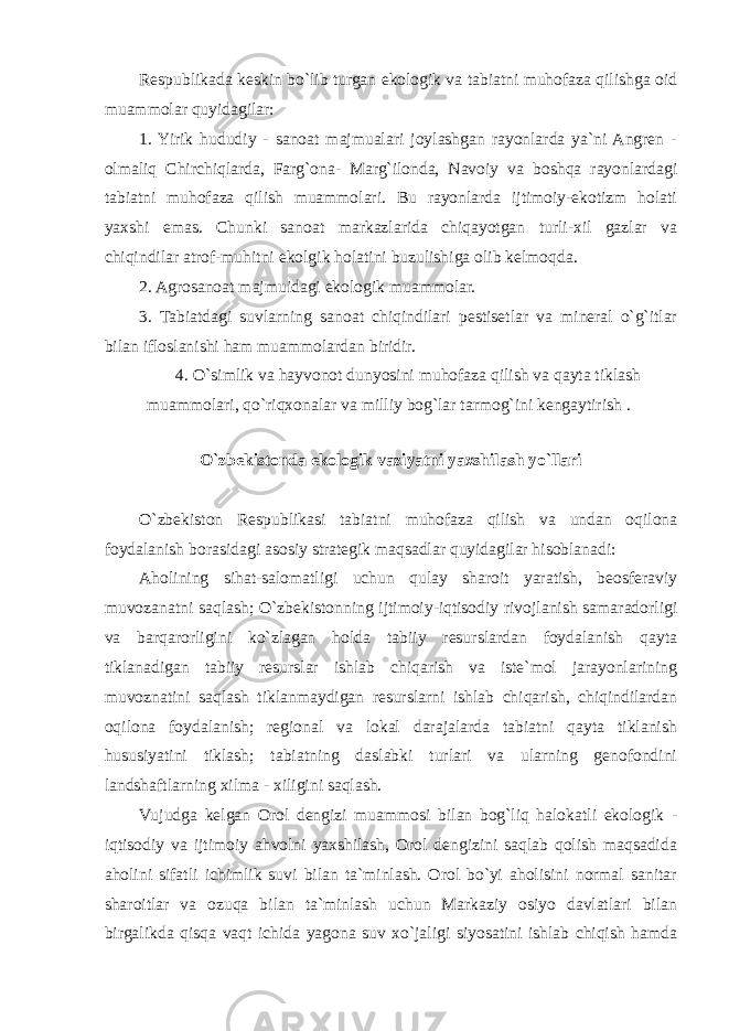 Respublikada keskin bo`lib turgan ekologik va tabiatni muhofaza qilishga oid muammolar quyidagilar: 1. Yirik hududiy - sanoat majmualari joylashgan rayonlarda ya`ni Angren - olmaliq Chirchiqlarda, Farg`ona- Marg`ilonda, Navoiy va boshqa rayonlardagi tabiatni muhofaza qilish muammolari. Bu rayonlarda ijtimoiy-ekotizm holati yaxshi emas. Chunki sanoat markazlarida chiqayotgan turli-xil gazlar va chiqindilar atrof-muhitni ekolgik holatini buzulishiga olib kelmoqda. 2. Agrosanoat majmuidagi ekologik muammolar. 3. Tabiatdagi suvlarning sanoat chiqindilari pestisetlar va mineral o`g`itlar bilan ifloslanishi ham muammolardan biridir. 4. O`simlik va hayvonot dunyosini muhofaza qilish va qayta tiklash muammolari, qo`riqxonalar va milliy bog`lar tarmog`ini kengaytirish . O`zbekistonda ekologik vaziyatni yaxshilash yo`llari O`zbekiston Respublikasi tabiatni muhofaza qilish va undan oqilona foydalanish borasidagi asosiy strategik maqsadlar quyidagilar hisoblanadi: Aholining sihat-salomatligi uchun qulay sharoit yaratish, beosferaviy muvozanatni saqlash; O`zbekistonning ijtimoiy-iqtisodiy rivojlanish samaradorligi va barqarorligini ko`zlagan holda tabiiy resurslardan foydalanish qayta tiklanadigan tabiiy resurslar ishlab chiqarish va iste`mol jarayonlarining muvoznatini saqlash tiklanmaydigan resurslarni ishlab chiqarish, chiqindilardan oqilona foydalanish; regional va lokal darajalarda tabiatni qayta tiklanish hususiyatini tiklash; tabiatning daslabki turlari va ularning genofondini landshaftlarning xilma - xiligini saqlash. Vujudga kelgan Orol dengizi muammosi bilan bog`liq halokatli ekologik - iqtisodiy va ijtimoiy ahvolni yaxshilash, Orol dengizini saqlab qolish maqsadida aholini sifatli ichimlik suvi bilan ta`minlash. Orol bo`yi aholisini normal sanitar sharoitlar va ozuqa bilan ta`minlash uchun Markaziy osiyo davlatlari bilan birgalikda qisqa vaqt ichida yagona suv xo`jaligi siyosatini ishlab chiqish hamda 