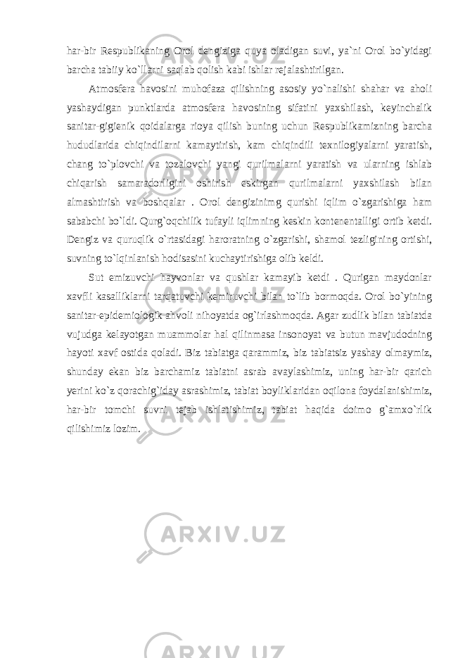 har-bir Respublikaning Orol dengiziga quya oladigan suvi, ya`ni Orol bo`yidagi barcha tabiiy ko`llarni saqlab qolish kabi ishlar rejalashtirilgan. Atmosfera havosini muhofaza qilishning asosiy yo`nalishi shahar va aholi yashaydigan punktlarda atmosfera havosining sifatini yaxshilash, keyinchalik sanitar-gigienik qoidalarga rioya qilish buning uchun Respublikamizning barcha hududlarida chiqindilarni kamaytirish, kam chiqindili texnilogiyalarni yaratish, chang to`plovchi va tozalovchi yangi qurilmalarni yaratish va ularning ishlab chiqarish samaradorligini oshirish eskirgan qurilmalarni yaxshilash bilan almashtirish va boshqalar . Orol dengizinimg qurishi iqlim o`zgarishiga ham sababchi bo`ldi. Qurg`oqchilik tufayli iqlimning keskin kontenentalligi ortib ketdi. Dengiz va quruqlik o`rtasidagi haroratning o`zgarishi, shamol tezligining ortishi, suvning to`lqinlanish hodisasini kuchaytirishiga olib keldi. Sut emizuvchi hayvonlar va qushlar kamayib ketdi . Qurigan maydonlar xavfli kasalliklarni tarqatuvchi kemiruvchi bilan to`lib bormoqda. Orol bo`yining sanitar-epidemiologik ahvoli nihoyatda og`irlashmoqda. Agar zudlik bilan tabiatda vujudga kelayotgan muammolar hal qilinmasa insonoyat va butun mavjudodning hayoti xavf ostida qoladi. Biz tabiatga qarammiz, biz tabiatsiz yashay olmaymiz, shunday ekan biz barchamiz tabiatni asrab avaylashimiz, uning har-bir qarich yerini ko`z qorachig`iday asrashimiz, tabiat boyliklaridan oqilona foydalanishimiz, har-bir tomchi suvni tejab ishlatishimiz, tabiat haqida doimo g`amxo`rlik qilishimiz lozim. 