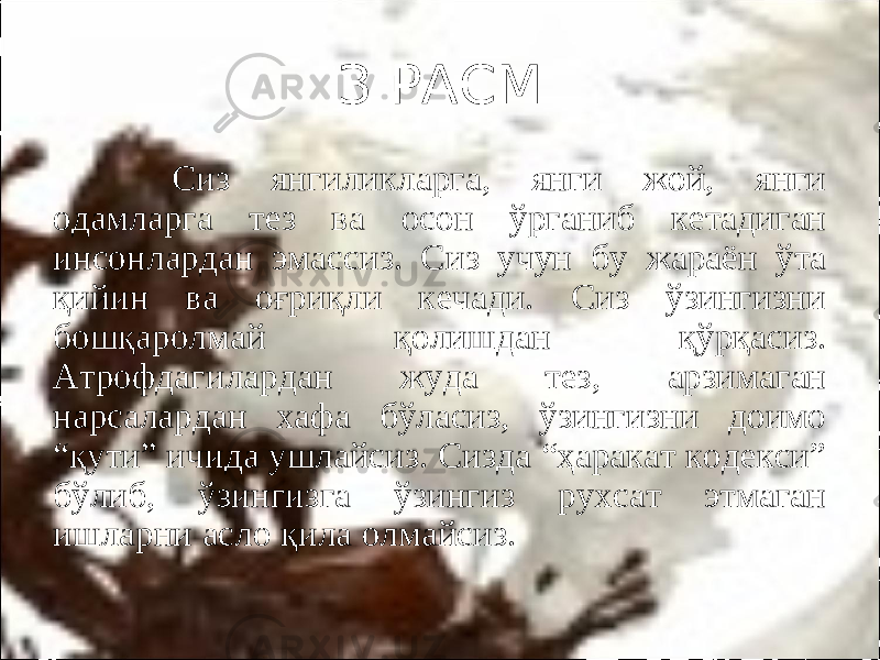 З РАСМ Сиз янгиликларга, янги жой, янги одамларга тез ва осон ўрганиб кетадиган инсонлардан эмассиз. Сиз учун бу жараён ўта қийин ва оғриқли кечади. Сиз ўзингизни бошқаролмай қолишдан қўрқасиз. Атрофдагилардан жуда тез, арзимаган нарсалардан хафа бўласиз, ўзингизни доимо “қути” ичида ушлайсиз. Сизда “ҳаракат кодекси” бўлиб, ўзингизга ўзингиз рухсат этмаган ишларни асло қила олмайсиз. 