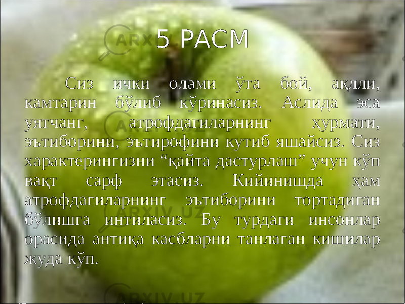 5 РАСМ Сиз ички олами ўта бой, ақлли, камтарин бўлиб кўринасиз. Аслида эса уятчанг, атрофдагиларнинг ҳурмати, эътиборини, эътирофини кутиб яшайсиз. Сиз характерингизни “қайта дастурлаш” учун кўп вақт сарф этасиз. Кийинишда ҳам атрофдагиларнинг эътиборини тортадиган бўлишга интиласиз. Бу турдаги инсонлар орасида антиқа касбларни танлаган кишилар жуда кўп. 