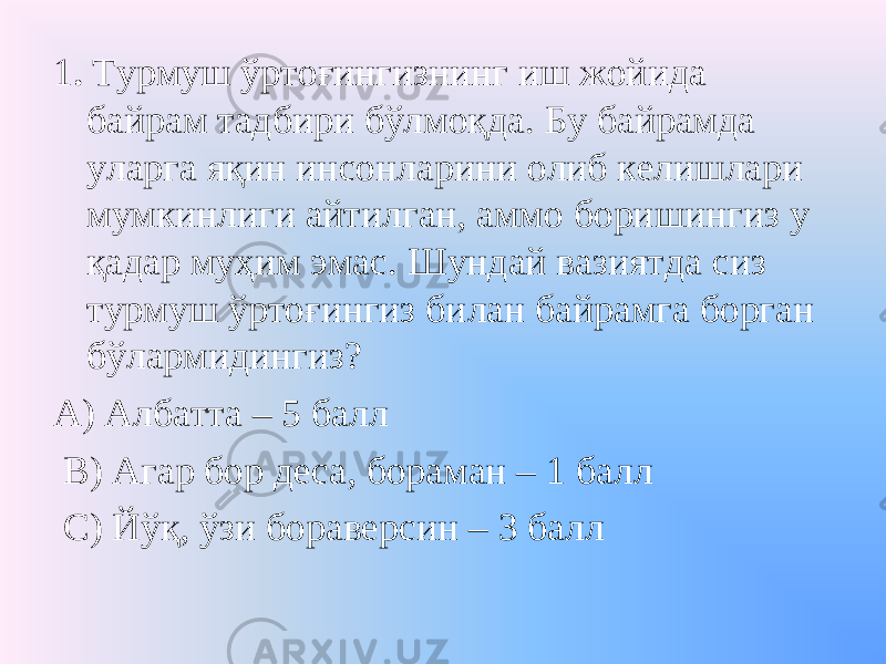 1 . Турмуш ўртоғингизнинг иш жойида байрам тадбири бўлмоқда. Бу байрамда уларга яқин инсонларини олиб келишлари мумкинлиги айтилган, аммо боришингиз у қадар муҳим эмас. Шундай вазиятда сиз турмуш ўртоғингиз билан байрамга борган бўлармидингиз? А) Албатта – 5 балл В) Агар бор деса, бораман – 1 балл С) Йўқ, ўзи бораверсин – 3 балл 