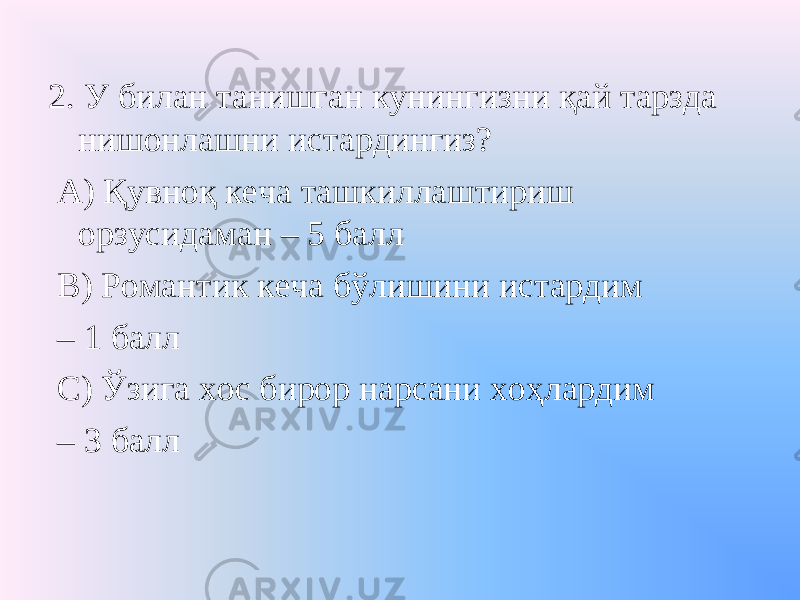 2. У билан танишган кунингизни қай тарзда нишонлашни истардингиз? А) Қувноқ кеча ташкиллаштириш орзусидаман – 5 балл В) Романтик кеча бўлишини истардим – 1 балл С) Ўзига хос бирор нарсани хоҳлардим – 3 балл 