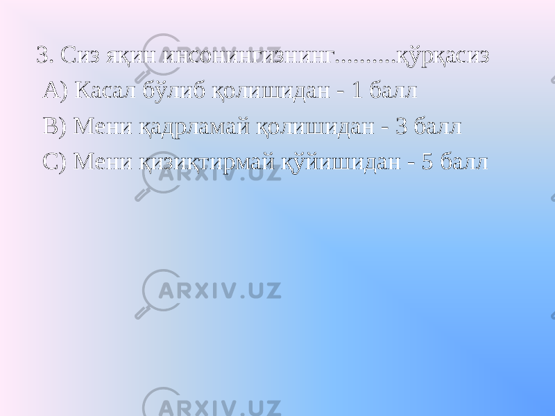 3. Сиз яқин инсонингизнинг..........қўрқасиз А) Касал бўлиб қолишидан - 1 балл В) Мени қадрламай қолишидан - 3 балл С) Мени қизиқтирмай қўйишидан - 5 балл 