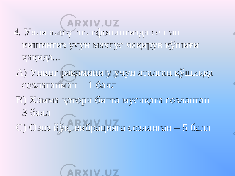 4. Уяли алоқа телефонингизда севган кишингиз учун махсус чақирув қўшиғи ҳақида... А) Унинг рақамини у учун аталган қўшиққа созлаганман – 1 балл В) Ҳамма қатори битта мусиқага созланган – 3 балл С) Овоз йўқ, вибрацияга созланган – 5 балл 