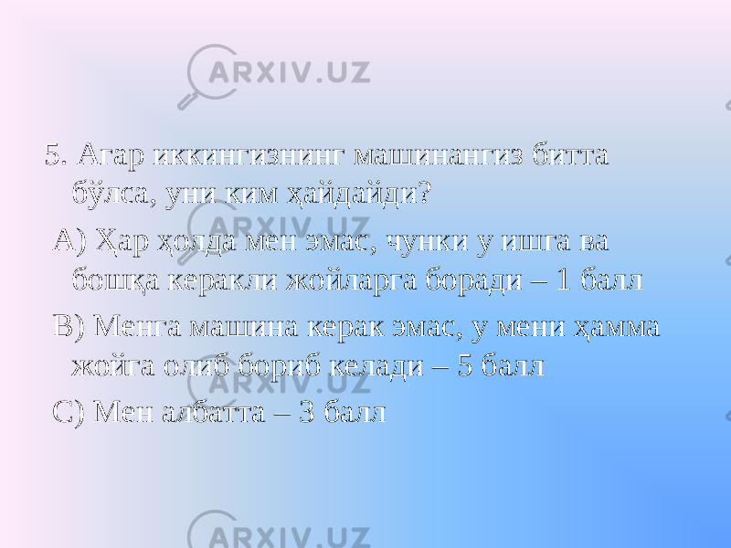 5. Агар иккингизнинг машинангиз битта бўлса, уни ким ҳайдайди? А) Ҳар ҳолда мен эмас, чунки у ишга ва бошқа керакли жойларга боради – 1 балл В) Менга машина керак эмас, у мени ҳамма жойга олиб бориб келади – 5 балл С) Мен албатта – 3 балл 