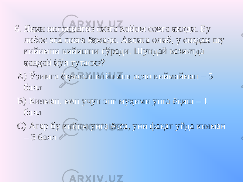 6. Яқин инсонингиз сизга кийим совға қилди. Бу либос эса сизга ёқмади. Аксига олиб, у сиздан шу кийимни кийишни сўради. Шундай вазиятда қандай йўл тутасиз? А) Ўзимга ёқмаган кийимни асло киймайман – 5 балл В) Кияман, мен учун энг муҳими унга ёқиш – 1 балл С) Агар бу кийим унга ёқса, уни фақат уйда кияман – 3 балл 