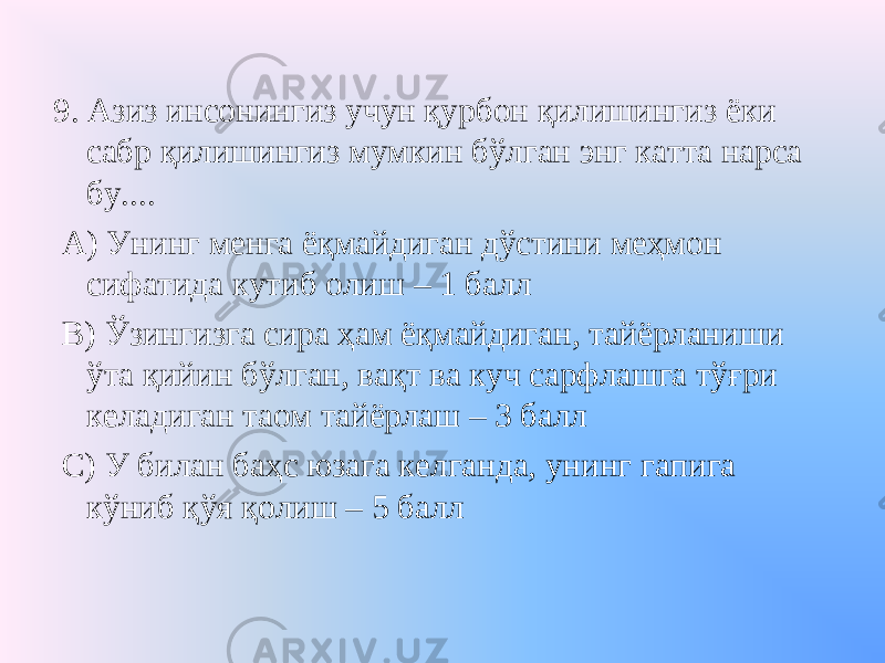 9. Азиз инсонингиз учун қурбон қилишингиз ёки сабр қилишингиз мумкин бўлган энг катта нарса бу.... А) Унинг менга ёқмайдиган дўстини меҳмон сифатида кутиб олиш – 1 балл В) Ўзингизга сира ҳам ёқмайдиган, тайёрланиши ўта қийин бўлган, вақт ва куч сарфлашга тўғри келадиган таом тайёрлаш – 3 балл С) У билан баҳс юзага келганда, унинг гапига кўниб қўя қолиш – 5 балл 