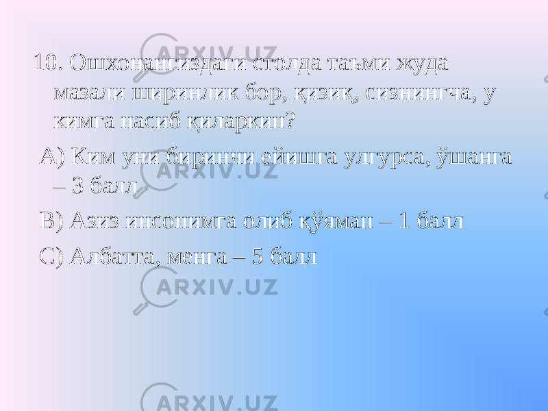 10. Ошхонангиздаги столда таъми жуда мазали ширинлик бор, қизиқ, сизнингча, у кимга насиб қиларкин? А) Ким уни биринчи ейишга улгурса, ўшанга – 3 балл В) Азиз инсонимга олиб қўяман – 1 балл С) Албатта, менга – 5 балл 