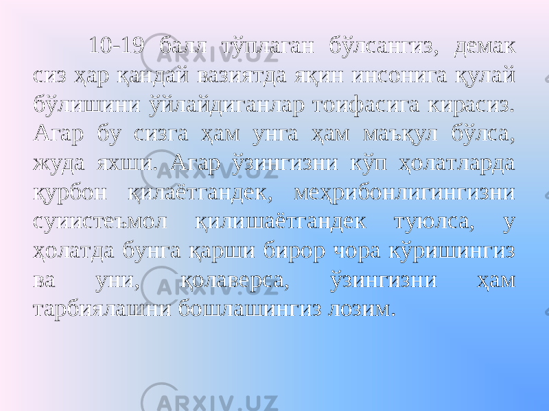 10-19 балл тўплаган бўлсангиз, демак сиз ҳар қандай вазиятда яқин инсонига қулай бўлишини ўйлайдиганлар тоифасига кирасиз. Агар бу сизга ҳам унга ҳам маъқул бўлса, жуда яхши. Агар ўзингизни кўп ҳолатларда қурбон қилаётгандек, меҳрибонлигингизни суиистеъмол қилишаётгандек туюлса, у ҳолатда бунга қарши бирор чора кўришингиз ва уни, қолаверса, ўзингизни ҳам тарбиялашни бошлашингиз лозим. 