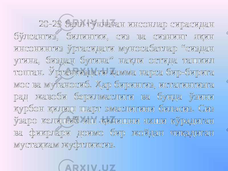  20-29 балл тўплаган инсонлар сирасидан бўлсангиз, билингки, сиз ва сизнинг яқин инсонингиз ўртасидаги муносабатлар “сиздан угина, биздан бугина” нақли остида ташкил топган. Ўртангиздаги ҳамма нарса бир-бирига мос ва мутаносиб. Ҳар бирингиз, истагингизга рад жавоби берилмаслиги ва бунда ўзини қурбон қилиш шарт эмаслигини биласиз. Сиз ўзаро келишиб иш қилишни яхши кўрадиган ва фикрлари доимо бир жойдан чиқадиган мустаҳкам жуфтликсиз. 