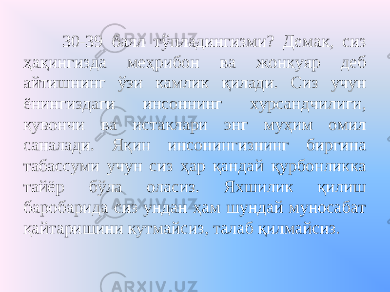 30-39 балл тўпладингизми? Демак, сиз ҳақингизда меҳрибон ва жонкуяр деб айтишнинг ўзи камлик қилади. Сиз учун ёнингиздаги инсоннинг хурсандчилиги, қувончи ва истаклари энг муҳим омил саналади. Яқин инсонингизнинг биргина табассуми учун сиз ҳар қандай қурбонликка тайёр бўла оласиз. Яхшилик қилиш баробарида сиз ундан ҳам шундай муносабат қайтаришини кутмайсиз, талаб қилмайсиз. 