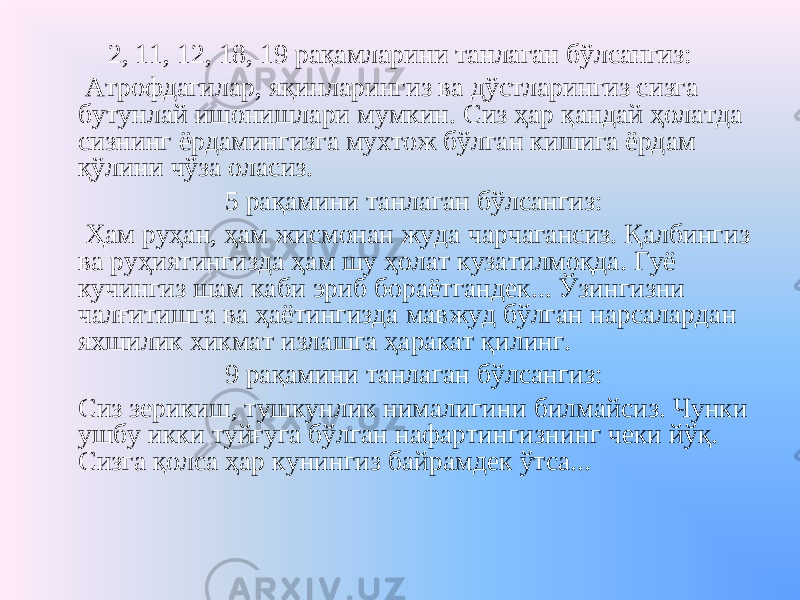 2, 11, 12, 18, 19 рақамларини танлаган бўлсангиз: Атрофдагилар, яқинларингиз ва дўстларингиз сизга бутунлай ишонишлари мумкин. Сиз ҳар қандай ҳолатда сизнинг ёрдамингизга мухтож бўлган кишига ёрдам қўлини чўза оласиз. 5 рақамини танлаган бўлсангиз: Ҳам руҳан, ҳам жисмонан жуда чарчагансиз. Қалбингиз ва руҳиятингизда ҳам шу ҳолат кузатилмоқда. Гуё кучингиз шам каби эриб бораётгандек... Ўзингизни чалғитишга ва ҳаётингизда мавжуд бўлган нарсалардан яхшилик хикмат излашга ҳаракат қилинг. 9 рақамини танлаган бўлсангиз: Сиз зерикиш, тушкунлик нималигини билмайсиз. Чунки ушбу икки туйғуга бўлган нафартингизнинг чеки йўқ. Сизга қолса ҳар кунингиз байрамдек ўтса... 