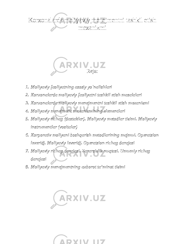 Korxonalarda moliyaviy menejmentni tashkil etish mexanizmi Reja: 1. Moliyaviy faoliyatning asosiy yo`nalishlari 2. Korxonalarda moliyaviy faoliyatni tashkil etish masalalari 3. Korxonalarda moliyaviy menejmentni tashkil etish mexanizmi 4. Moliyaviy menejment mexanizmining elementlari 5. Moliyaviy richag (dastaklar). Moliyaviy metodlar tizimi. Moliyaviy instrumentlar (vositalar) 6. Korporativ moliyani boshqarish metodlarining majmui. Operatsion leveridj. Moliyaviy leveridj. Operatsion richag darajasi 7. Moliyaviy richag darajasi. Zararsizlik nuqtasi. Umumiy richag darajasi 8. Moliyaviy menejmentning axborot ta’minot tizimi 