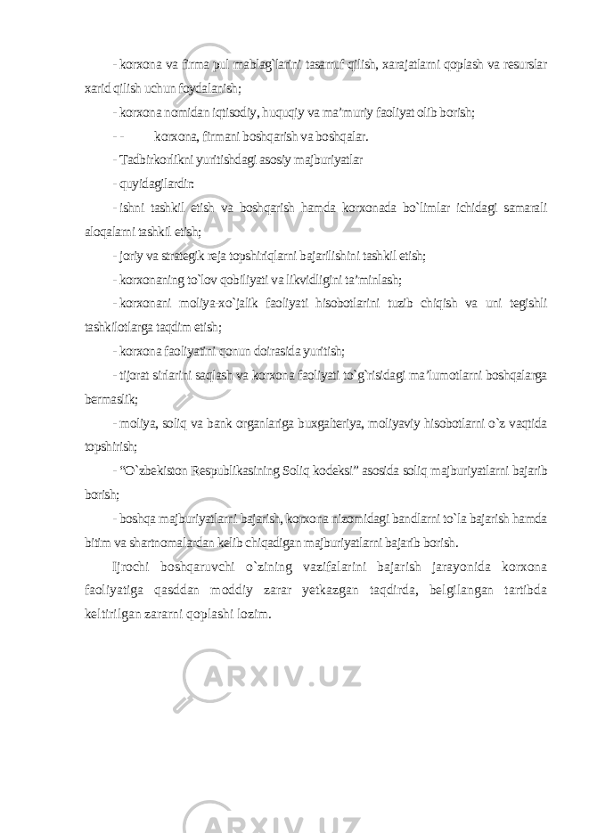 - korxona va firma pul mablag`larini tasarruf qilish, xarajatlarni qoplash va resurslar xarid qilish uchun foydalanish; - korxona nomidan iqtisodiy, huquqiy va ma’muriy faoliyat olib borish; - - korxona, firmani boshqarish va boshqalar. - Tadbirkorlikni yuritishdagi asosiy majburiyatlar - quyidagilardir: - ishni tashkil etish va boshqarish hamda korxonada bo`limlar ichidagi samarali aloqalarni tashkil etish; - joriy va strategik reja topshiriqlarni bajarilishini tashkil etish; - korxonaning to`lov qobiliyati va likvidligini ta’minlash; - korxonani moliya-xo`jalik faoliyati hisobotlarini tuzib chiqish va uni tegishli tashkilotlarga taqdim etish; - korxona faoliyatini qonun doirasida yuritish; - tijorat sirlarini saqlash va korxona faoliyati to`g`risidagi ma’lumotlarni boshqalarga bermaslik; - moliya, soliq va bank organlariga buxgalteriya, moliyaviy hisobotlarni o`z vaqtida topshirish; - “O`zbekiston Respublikasining Soliq kodeksiˮ asosida soliq majburiyatlarni bajarib borish; - boshqa majburiyatlarni bajarish, korxona nizomidagi bandlarni to`la bajarish hamda bitim va shartnomalardan kelib chiqadigan majburiyatlarni bajarib borish . Ijrochi boshqaruvchi o`zining vazifalarini bajarish jarayonida korxona faoliyatiga qasddan moddiy zarar yetkazgan taqdirda, belgilangan tartibda keltirilgan zararni qoplashi lozim. 