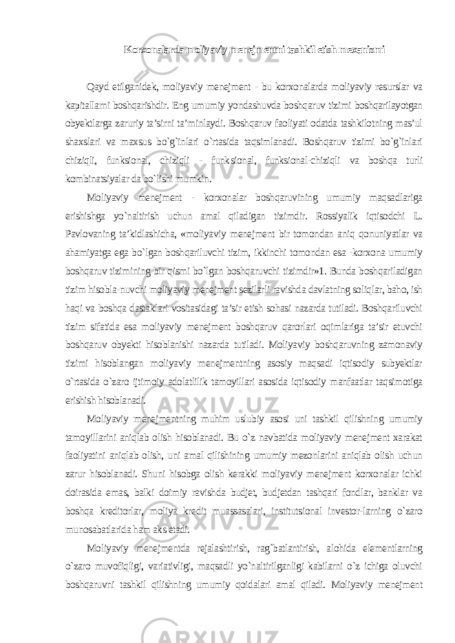 Korxonalarda moliyaviy menejmentni tashkil etish mexanizmi Qayd etilganidek, moliyaviy menejment - bu korxonalarda moliyaviy resurslar va kapitallarni boshqarishdir. Eng umumiy yondashuvda boshqaruv tizimi boshqarilayotgan obyektlarga zaruriy ta’sirni ta’minlaydi. Boshqaruv faoliyati odatda tashkilotning mas’ul shaxslari va maxsus bo`g`inlari o`rtasida taqsimlanadi. Boshqaruv tizimi bo`g`inlari chiziqli, funksional, chiziqli - funk sional, funksional-chiziqli va boshqa turli kombinatsiyalar da bo`lishi mumkin. Moliyaviy menejment - korxonalar boshqaruvining umumiy maqsadlariga erishishga yo`naltirish uchun amal qiladigan tizimdir. Rossiyalik iqtisodchi L. Pavlovaning ta’kidlashicha, «moliyaviy menejment bir tomondan aniq qonuniyatlar va ahamiyatga ega bo`lgan boshqariluvchi tizim, ikkinchi tomondan esa -korxona umumiy boshqaruv tizimining bir qismi bo`lgan boshqaruvchi tizimdir»1. Bunda boshqariladigan tizim hisobla-nuvchi moliyaviy menejment sezilarli ravishda davlatning soliqlar, baho, ish haqi va boshqa dastaklari vositasidagi ta’sir etish sohasi nazarda tutiladi. Boshqariluvchi tizim sifatida esa moliyaviy menejment boshqaruv qarorlari oqimlariga ta’sir etuvchi boshqaruv obyekti hisoblanishi nazarda tutiladi. Moliyaviy boshqaruvning zamonaviy tizimi hisoblangan moliyaviy menejmentning asosiy maqsadi iqtisodiy subyektlar o`rtasida o`zaro ijtimoiy adolatlilik tamoyillari asosida iqtisodiy manfaatlar taqsimotiga erishish hisoblanadi. Moliyaviy menejmentning muhim uslubiy asosi uni tashkil qilishning umumiy tamoyillarini aniqlab olish hisoblanadi. Bu o`z navbatida moliyaviy menejment xarakat faoliyatini aniqlab olish, uni amal qilishining umumiy mezonlarini aniqlab olish uchun zarur hisoblanadi. Shuni hisobga olish kerakki moliyaviy menejment korxonalar ichki doirasida emas, balki doimiy ravishda budjet, budjetdan tashqari fondlar, banklar va boshqa kreditorlar, moliya kredit muassasalari, institutsional investor-larning o`zaro munosabatlarida ham aks etadi. Moliyaviy menejmentda rejalashtirish, rag`batlantirish, alohida elementlarning o`zaro muvofiqligi, variativligi, maqsadli yo`naltirilganligi kabilarni o`z ichiga oluvchi boshqaruvni tashkil qilishning umumiy qoidalari amal qiladi. Moliyaviy menejment 