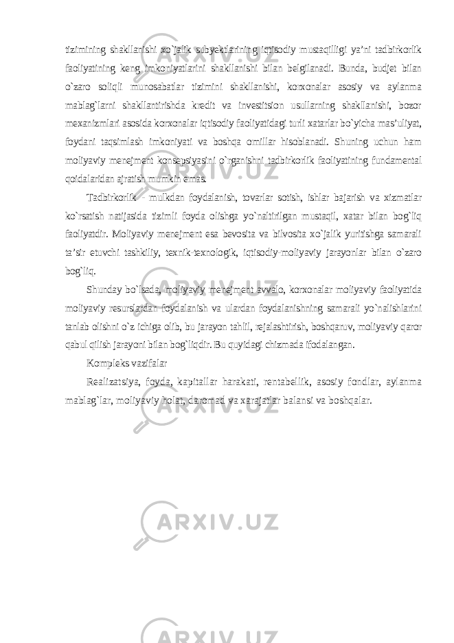 tizimining shakllanishi xo`jalik subyektlarining iqtisodiy mustaqilligi ya’ni tadbirkorlik faoliyatining keng imkoniyatlarini shakllanishi bilan belgilanadi. Bunda, budjet bilan o`zaro soliqli munosabatlar tizimini shakllanishi, korxonalar asosiy va aylanma mablag`larni shakllantirishda kredit va investitsion usullarning shakllanishi, bozor mexanizmlari asosida korxonalar iqtisodiy faoliyatidagi turli xatarlar bo`yicha mas’uliyat, foydani taqsimlash imkoniyati va boshqa omillar hisoblanadi. Shuning uchun ham moliyaviy menejment konsepsiyasini o`rganishni tadbirkorlik faoliyatining fundamental qoidalaridan ajratish mumkin emas. Tadbirkorlik - mulkdan foydalanish, tovarlar sotish, ishlar bajarish va xizmatlar ko`rsatish natijasida tizimli foyda olishga yo`naltirilgan mustaqil, xatar bilan bog`liq faoliyatdir. Moliyaviy menejment esa bevosita va bilvosita xo`jalik yuritishga samarali ta’sir etuvchi tashkiliy, texnik-texnologik, iqtisodiy-moliyaviy jarayonlar bilan o`zaro bog`liq. Shunday bo`lsada, moliyaviy menejment avvalo, korxonalar moliyaviy faoliyatida moliyaviy resurslardan foydalanish va ulardan foydalanishning samarali yo`nalishlarini tanlab olishni o`z ichiga olib, bu jarayon tahlil, rejalashtirish, boshqaruv, moliyaviy qaror qabul qilish jarayoni bilan bog`liqdir. Bu quyidagi chizmada ifodalangan . Kompleks vazifalar Realizatsiya, foyda, kapitallar harakati, rentabellik, asosiy fondlar, aylanma mablag`lar, moliyaviy holat, daromad va xarajatlar balansi va boshqalar . 