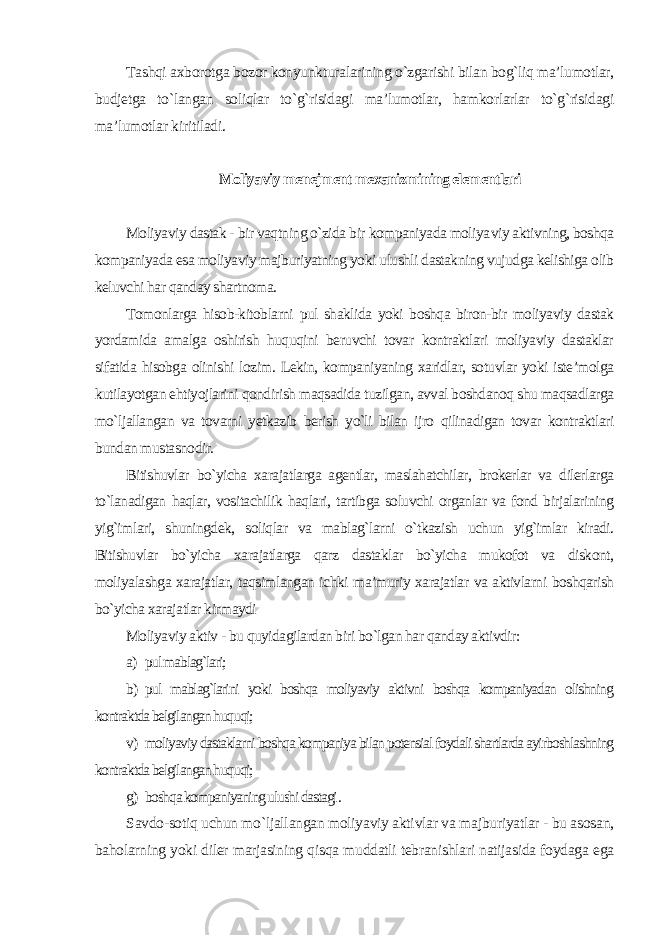 Tashqi axborotga bozor konyunkturalarining o`zgarishi bilan bog`liq ma’lumotlar, budjetga to`langan soliqlar to`g`risidagi ma’lumotlar, hamkorlarlar to`g`risidagi ma’lumotlar kiritiladi. Moliyaviy menejment mexanizmining elementlari Moliyaviy dastak - bir vaqtning o`zida bir kompaniyada moliya viy aktivning, boshqa kompaniyada esa moliyaviy majburiyatning yoki ulushli dastakning vujudga kelishiga olib keluvchi har qanday shartnoma. Tomonlarga hisob-kitoblarni pul shaklida yoki boshqa biron-bir moliyaviy dastak yordamida amalga oshirish huquqini beruvchi tovar kontraktlari moliyaviy dastaklar sifatida hisobga olinishi lozim. Lekin, kompaniyaning xaridlar, sotuvlar yoki iste’molga kutilayotgan ehtiyojlarini qondirish maqsadida tuzilgan, avval boshdanoq shu maqsadlarga mo`ljallangan va tovarni yetkazib berish yo`li bilan ijro qilinadigan tovar kontraktlari bundan mustasnodir. Bitishuvlar bo`yicha xarajatlarga agentlar, maslahatchilar, brokerlar va dilerlarga to`lanadigan haqlar, vositachilik haqlari, tartibga soluvchi organlar va fond birjalarining yig`imlari, shuningdek, soliqlar va mablag`larni o`tkazish uchun yig`imlar kiradi. Bitishuvlar bo`yicha xarajatlarga qarz dastaklar bo`yicha mukofot va diskont, moliyalashga xarajatlar, taqsimlangan ichki ma’muriy xarajatlar va aktivlarni boshqarish bo`yicha xarajatlar kirmaydi Moliyaviy aktiv - bu quyidagilardan biri bo`lgan har qanday aktivdir : a) pul mablag`lari; b) pul mablag`larini yoki boshqa moliyaviy aktivni boshqa kompaniyadan olishning kontraktda belgilangan huquqi; v) moliyaviy dastaklarni boshqa kompaniya bilan potensial foydali shartlarda ayirboshlashning kontraktda belgilangan huquqi; g) boshqa kompaniyaning ulushi dastagi . Savdo-sotiq uchun mo`ljallangan moliyaviy aktivlar va majburiyatlar - bu asosan, baholarning yoki diler marjasining qisqa muddatli tebranishlari natijasida foydaga ega 