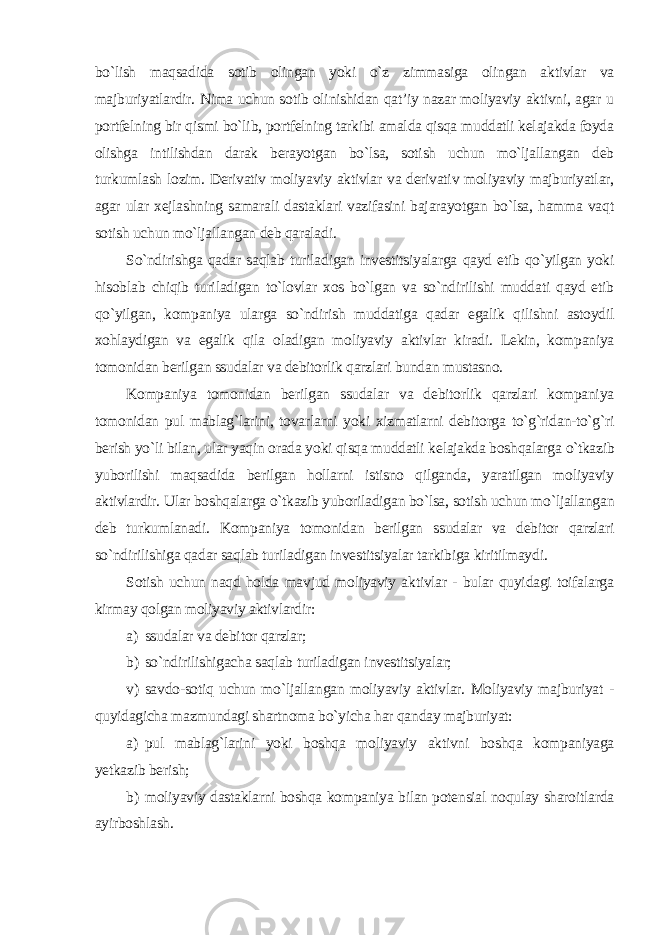 bo`lish maqsadida sotib olingan yoki o`z zimmasiga olingan aktivlar va majburiyatlardir. Nima uchun sotib olinishidan qat’iy nazar moliyaviy aktivni, agar u portfelning bir qismi bo`lib, portfelning tarkibi amalda qisqa muddatli kelajakda foyda olishga intilishdan darak berayotgan bo`lsa, sotish uchun mo`ljallangan deb turkumlash lozim. Derivativ moliyaviy aktivlar va derivativ moliyaviy majburiyatlar, agar ular xejlashning samarali dastaklari vazifasini bajarayotgan bo`lsa, hamma vaqt sotish uchun mo`ljallangan deb qaraladi. So`ndirishga qadar saqlab turiladigan investitsiyalarga qayd etib qo`yilgan yoki hisoblab chiqib turiladigan to`lovlar xos bo`lgan va so`ndirilishi muddati qayd etib qo`yilgan, kompaniya ularga so`ndirish muddatiga qadar egalik qilishni astoydil xohlaydigan va egalik qila oladigan moliyaviy aktivlar kiradi. Lekin, kompaniya tomonidan berilgan ssudalar va debitorlik qarzlari bundan mustasno. Kompaniya tomonidan berilgan ssudalar va debitorlik qarzlari kompaniya tomonidan pul mablag`larini, tovarlarni yoki xizmatlarni debitorga to`g`ridan-to`g`ri berish yo`li bilan, ular yaqin orada yoki qisqa muddatli kelajakda boshqalarga o`tkazib yuborilishi maqsadida berilgan hollarni istisno qilganda, yaratilgan moliyaviy aktivlardir. Ular boshqalarga o`tkazib yuboriladigan bo`lsa, sotish uchun mo`ljallangan deb turkumlanadi. Kompaniya tomonidan berilgan ssudalar va debitor qarzlari so`ndirilishiga qadar saqlab turiladigan investitsiyalar tarkibiga kiritilmaydi. Sotish uchun naqd holda mavjud moliyaviy aktivlar - bular quyidagi toifalarga kirmay qolgan moliyaviy aktivlardir : a) ssudalar va debitor qarzlar; b) so`ndirilishigacha saqlab turiladigan investitsiyalar; v) savdo-sotiq uchun mo`ljallangan moliyaviy aktivlar. Moliyaviy majburiyat - quyidagicha mazmundagi shartnoma bo`yicha har qanday majburiyat: a) pul mablag`larini yoki boshqa moliyaviy aktivni boshqa kompaniyaga yetkazib berish; b) moliyaviy dastaklarni boshqa kompaniya bilan potensial noqulay sharoitlarda ayirboshlash. 