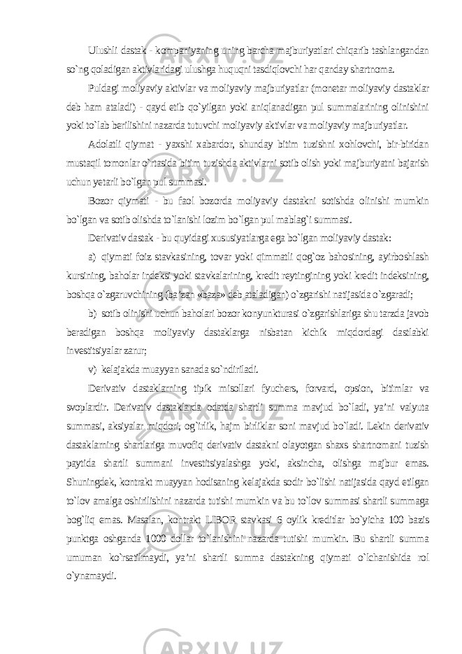 Ulushli dastak - kompaniyaning uning barcha majburiyatlari chiqarib tashlangandan so`ng qoladigan aktivlaridagi ulushga huquqni tasdiqlovchi har qanday shartnoma. Puldagi moliyaviy aktivlar va moliyaviy majburiyatlar (monetar moliyaviy dastaklar deb ham ataladi) - qayd etib qo`yilgan yoki aniqlanadigan pul summalarining olinishini yoki to`lab berilishini nazarda tutuvchi moliyaviy aktivlar va moliyaviy majburiyatlar. Adolatli qiymat - yaxshi xabardor, shunday bitim tuzishni xohlovchi, bir-biridan mustaqil tomonlar o`rtasida bitim tuzishda aktivlarni sotib olish yoki majburiyatni bajarish uchun yetarli bo`lgan pul summasi. Bozor qiymati - bu faol bozorda moliyaviy dastakni sotishda olinishi mumkin bo`lgan va sotib olishda to`lanishi lozim bo`lgan pul mablag`i summasi. Derivativ dastak - bu quyidagi xususiyatlarga ega bo`lgan moliyaviy dastak : a) qiymati foiz stavkasining, tovar yoki qimmatli qog`oz bahosining, ayirboshlash kursining, baholar indeksi yoki stavkalarining, kredit reytingining yoki kredit indeksining, boshqa o`zgaruvchining (ba’zan «baza» deb ataladigan) o`zgarishi natijasida o`zgaradi; b) sotib olinishi uchun baholari bozor konyunkturasi o`zgarishlariga shu tarzda javob beradigan boshqa moliyaviy dastaklarga nisbatan kichik miqdordagi dastlabki investitsiyalar zarur; v) kelajakda muayyan sanada so`ndiriladi. Derivativ dastaklarning tipik misollari fyuchers, forvard, opsion, bitimlar va svoplardir. Derivativ dastaklarda odatda shartli summa mavjud bo`ladi, ya’ni valyuta summasi, aksiyalar miqdori, og`irlik, hajm birliklar soni mavjud bo`ladi. Lekin derivativ dastaklarning shartlariga muvofiq derivativ dastakni olayotgan shaxs shartnomani tuzish paytida shartli summani investitsiyalashga yoki, aksincha, olishga majbur emas. Shuningdek, kontrakt muayyan hodisaning kelajakda sodir bo`lishi natijasida qayd etilgan to`lov amalga oshirilishini nazarda tutishi mumkin va bu to`lov summasi shartli summaga bog`liq emas. Masalan, kontrakt LIBOR stavkasi 6 oylik kreditlar bo`yicha 100 bazis punktga oshganda 1000 dollar to`lanishini nazarda tutishi mumkin. Bu shartli summa umuman ko`rsatilmaydi, ya’ni shartli summa dastakning qiymati o`lchanishida rol o`ynamaydi. 