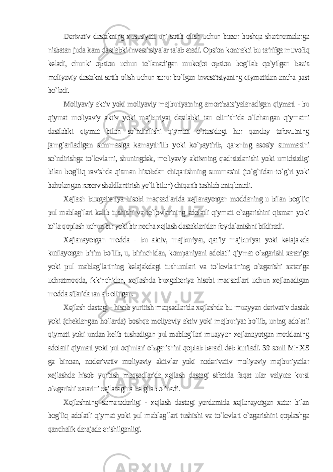 Derivativ dastakning xususiyati uni sotib olish uchun bozor boshqa shartnomalarga nisbatan juda kam dastlabki investitsiyalar talab etadi. Opsion kontrakti bu ta’rifga muvofiq keladi, chunki opsion uchun to`lanadigan mukofot opsion bog`lab qo`yilgan bazis moliyaviy dastakni sotib olish uchun zarur bo`lgan investitsiyaning qiymatidan ancha past bo`ladi. Moliyaviy aktiv yoki moliyaviy majburiyatning amortizatsiyalanadigan qiymati - bu qiymat moliyaviy aktiv yoki majburiyat dastlabki tan olinishida o`lchangan qiymatni dastlabki qiymat bilan so`ndirilishi qiymati o`rtasidagi har qanday tafovutning jamg`ariladigan summasiga kamaytirilib yoki ko`paytirib, qarzning asosiy summasini so`ndirishga to`lovlarni, shuningdek, moliyaviy aktivning qadrsizlanishi yoki umidsizligi bilan bog`liq ravishda qisman hisobdan chiqarishning summasini (to`g`ridan-to`g`ri yoki baholangan rezerv shakllantirish yo`li bilan) chiqarib tashlab aniqlanadi. Xejlash buxgalteriya hisobi maqsadlarida xejlanayotgan moddaning u bilan bog`liq pul mablag`lari kelib tushishi va to`lovlarining adolatli qiymati o`zgarishini qisman yoki to`la qoplash uchun bir yoki bir necha xejlash dastaklaridan foydalanishni bildiradi. Xejlanayotgan modda - bu aktiv, majburiyat, qat’iy majburiyat yoki kelajakda kutilayotgan bitim bo`lib, u, birinchidan, kompaniyani adolatli qiymat o`zgarishi xatariga yoki pul mablag`larining kelajakdagi tushumlari va to`lovlarining o`zgarishi xatariga uchratmoqda, ikkinchidan, xejlashda buxgalteriya hisobi maqsadlari uchun xejlanadigan modda sifatida tanlab olingan. Xejlash dastagi - hisob yuritish maqsadlarida xejlashda bu muayyan derivativ dastak yoki (cheklangan hollarda) boshqa moliyaviy aktiv yoki majburiyat bo`lib, uning adolatli qiymati yoki undan kelib tushadigan pul mablag`lari muayyan xejlanayotgan moddaning adolatli qiymati yoki pul oqimlari o`zgarishini qoplab beradi deb kutiladi. 39-sonli MHXS ga binoan, noderivativ moliyaviy aktivlar yoki noderivativ moliyaviy majburiyatlar xejlashda hisob yuritish maqsadlarida xejlash dastagi sifatida faqat ular valyuta kursi o`zgarishi xatarini xejlasagina belgilab olinadi. Xejlashning samaradorligi - xejlash dastagi yordamida xejlanayotgan xatar bilan bog`liq adolatli qiymat yoki pul mablag`lari tushishi va to`lovlari o`zgarishini qoplashga qanchalik darajada erishilganligi. 