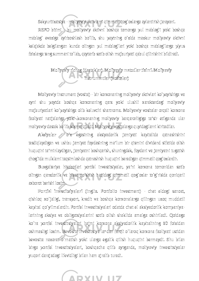 Sekyuritizatsiya - moliyaviy aktivlarni qimmatli qog`ozlarga aylantirish jarayoni. REPO bitimi - bu moliyaviy aktivni boshqa tomonga pul mablag`i yoki boshqa mablag` evaziga ayirboshlash bo`lib, shu paytning o`zida mazkur moliyaviy aktivni kelajakda belgilangan kunda olingan pul mablag`lari yoki boshqa mablag`larga plyus foizlarga teng summani to`lab, qaytarib sotib olish majburiyati qabul qilinishini bildiradi . Moliyaviy richag (dastaklar). Moliyaviy metodlar tizimi. Moliyaviy instrumentlar (vositalar) Moliyaviy instrument (vosita) - bir korxonaning moliyaviy aktivlari ko`payishiga va ayni shu paytda boshqa korxonaning qarz yoki ulushli xarakterdagi moliyaviy majburiyatlari ko`payishiga olib keluvchi shartnoma. Moliyaviy vositalar orqali korxona faoliyati natijalariga yoki korxonaning moliyaviy barqarorligiga ta’sir etilganda ular moliyaviy dastak bo`lib xizmat qiladi. Moliyaviy vositalarga quyidagilarni kiritadilar. Aksiyalar - o`z egasining aksiyadorlik jamiyati kapitalida qatnashishini tasdiqlaydigan va ushbu jamiyat foydasining ma’lum bir qismini dividend sifatida olish huquqini ta’minlaydigan, jamiyatni boshqarish, shuningdek, foydani va jamiyatni tugatish chog`ida mulklarni taqsimlashda qatnashish huquqini beradigan qimmatli qog`ozlardir. Buxgalteriya hisobotlari portfel investitsiyalar, ya’ni korxona tomonidan sotib olingan qarzdorlik va hissa qo`shish haqidagi qimmatli qog`ozlar to`g`risida qoniqarli axborot berishi lozim . Portfel investitsiyalari (ingliz. Portfolio investment) - chet eldagi sanoat, qishloq xo`jaligi, transport, kredit va boshqa korxonalarga qilingan uzoq muddatli kapital qo`yilmalardir. Portfel investitsiyalari odatda chet el aksiyadorlik kompaniya- larining aksiya va obligatsiyalarini sotib olish shaklida amalga oshiriladi. Qoidaga ko`ra portfel investitsiyalari hajmi korxona aksiyadorlik kapitalining 10 foizidan oshmasligi lozim. Bevosita investitsiya lar dan farqli o`laroq korxona faoliyati ustidan bevosita nazorat o`rnatish yoki ularga egalik qilish huquqini bermaydi. Shu bilan birga portfel investitsiyalari, boshqacha qilib aytganda, moliyaviy investitsiyalar yuqori darajadagi likvidligi bilan ham ajralib turadi. 