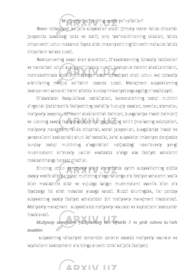 Moliyaviy faoliyatning asosiy yo`nalishlari Bozor iqtisodiyoti xo`jalik subyektlari orqali ijtimoiy takror ishlab chiqarish jarayonida bozordagi talab va taklif, aniq iste’molchilarning talablari, ishlab chiqaruvchi uchun maksimal foyda olish imkoniyatini tug`diruvchi mahsulot ishlab chiqarishni ko`zda tutadi. Boshqaruvning bozor shart-sharoitlari, O`zbekistonning iqtisodiy istiqbollari va mentaliteti uchun xususiyatli hisobla-nuvchi boshqaruv tizimini shakllantirishni, mamlakatimizda shakllantirilayotgan bozor iqtisodiyoti aholi uchun real iqtisodiy erkinlikning mavjud bo`lishini nazarda tutadi. Menejment subyektlarning boshqaruvni samarali tizimi sifatida bunday imkoniyatlarga egaligini tasdiqlaydi. O`zbekiston Respublikasi tashkilotlari, korxonalarining tashqi muhitini o`rganish (tadbirkorlik faoliyatining tashkiliy-huquqiy asoslari, tovarlar, xizmatlar, moliyaviy bozorlar, baholarni shakllantirish tizimlari, buxgalteriya hisobi tizimlari) va ularning asosiy faoliyat sohalarini o`rganishning tahlili (marketing tadqiqotlari, moliyaviy menejment, ishlab chiqarish, sotish jarayonlari, buxgalteriya hisobi va personallarni boshqarish) shuni ko`rsatadiki, ba’zi subyektlar imkoniyat darajasida bunday tashqi muhitning o`zgarishlari natijasidagi noan’anaviy yangi muammolarni an’anaviy usullar vositasida o`ziga xos faoliyat sohalarini moslashtirishga harakat qiladilar. Shuning uchun zamonaviy shart sharoitlarda ayrim subyekt larning oldida asosiy vazifa sifatida tashqi muhitning o`zgarishlariga o`z faoliyat sohalarini tezlik bilan moslashtira olish va vujudga kelgan muammolarni osonlik bilan o`z foydasiga hal etish masalasi yuzaga keladi. Xuddi shuningdek, har qanday subyektning asosiy faoliyat sohalaridan biri moliyaviy menejment hisoblanadi. Moliyaviy menejment - subyektlarda moliyaviy resurslar va kapitallarni boshqarish hisoblanadi . Moliyaviy menejment faoliyatining turi sifatida 2 ta yirik sohani ko`rish mumkin: - subyektning rahbariyati tomonidan qarorlar asosida moliyaviy resurslar va kapitallarni boshqarishni o`z ichiga oluvchi ichki xo`jalik faoliyati; 