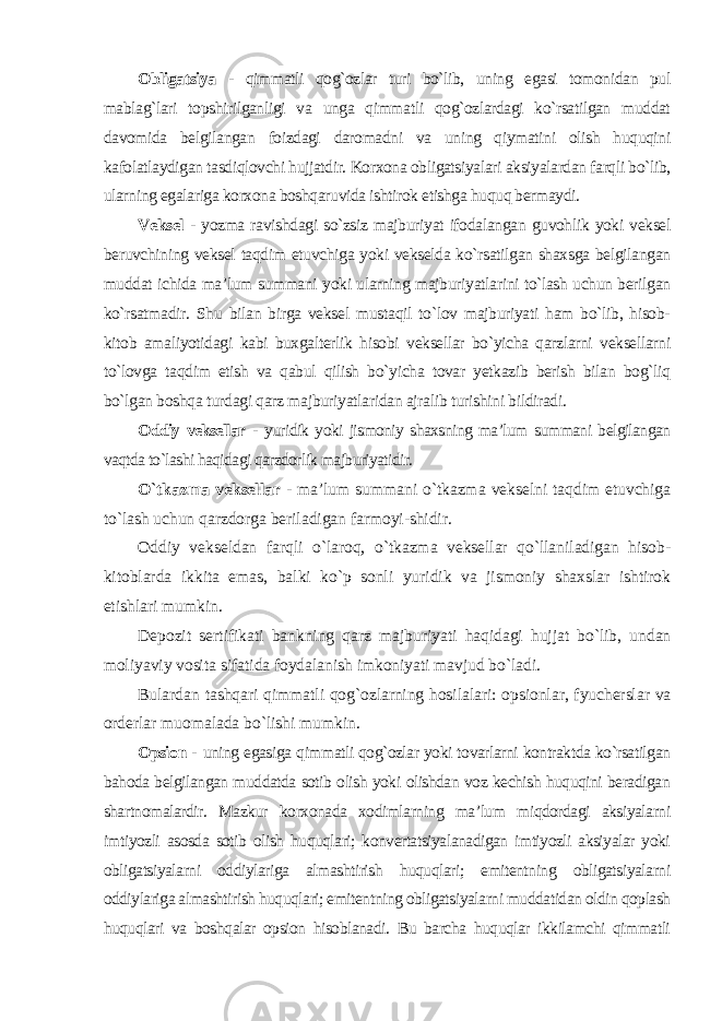 Obligatsiya - qimmatli qog`ozlar turi bo`lib, uning egasi tomonidan pul mablag`lari topshirilganligi va unga qimmatli qog`ozlardagi ko`rsatilgan muddat davomida belgilangan foizdagi daromadni va uning qiymatini olish huquqini kafolatlaydigan tasdiqlovchi hujjatdir. Korxona obligatsiyalari aksiyalardan farqli bo`lib, ularning egalariga korxona boshqaruvida ishtirok etishga huquq bermaydi. Veksel - yozma ravishdagi so`zsiz majburiyat ifodalangan guvohlik yoki veksel beruvchining veksel taqdim etuvchiga yoki vekselda ko`rsatilgan shaxsga belgilangan muddat ichida ma’lum summani yoki ularning majburiyatlarini to`lash uchun berilgan ko`rsatmadir. Shu bilan birga veksel mustaqil to`lov majburiyati ham bo`lib, hisob- kitob amaliyotidagi kabi buxgalterlik hisobi veksellar bo`yicha qarzlarni veksellarni to`lovga taqdim etish va qabul qilish bo`yicha tovar yetkazib berish bilan bog`liq bo`lgan boshqa turdagi qarz majburiyatlaridan ajralib turishini bildiradi. Oddiy veksellar - yuridik yoki jismoniy shaxsning ma’lum summani belgilangan vaqtda to`lashi haqidagi qarzdorlik majburiyatidir. O`tkazma veksellar - ma’lum summani o`tkazma vekselni taqdim etuvchiga to`lash uchun qarzdorga beriladigan farmoyi-shidir. Oddiy vekseldan farqli o`laroq, o`tkazma veksellar qo`llaniladigan hisob- kitoblarda ikkita emas, balki ko`p sonli yuridik va jismoniy shaxslar ishtirok etishlari mumkin. Depozit sertifikati bankning qarz majburiyati haqidagi hujjat bo`lib, undan moliyaviy vosita sifatida foydalanish imkoniyati mavjud bo`ladi. Bulardan tashqari qimmatli qog`ozlarning hosilalari: opsionlar, fyucherslar va orderlar muomalada bo`lishi mumkin. Opsion - uning egasiga qimmatli qog`ozlar yoki tovarlarni kontraktda ko`rsatilgan bahoda belgilangan muddatda sotib olish yoki olishdan voz kechish huquqini beradigan shartnomalardir. Mazkur korxonada xodimlarning ma’lum miqdordagi aksiyalarni imtiyozli asosda sotib olish huquqlari; konvertatsiyalanadigan imtiyozli aksiyalar yoki obligatsiyalarni oddiylariga almashtirish huquqlari; emitentning obligatsiyalarni oddiylariga almashtirish huquqlari; emitentning obligatsiyalarni muddatidan oldin qoplash huquqlari va boshqalar opsion hisoblanadi. Bu barcha huquqlar ikkilamchi qimmatli 